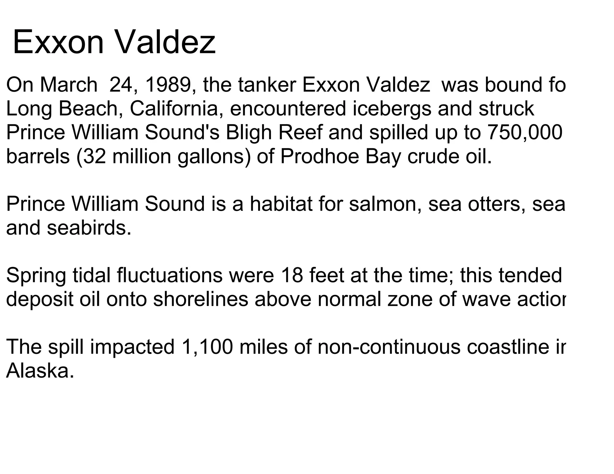 Exxon Valdez
On March 24, 1989, the tanker Exxon Valdez was bound for
Long Beach, California, encountered icebergs and struck
Prince William Sound's Bligh Reef and spilled up to 750,000
barrels (32 million gallons) of Prodhoe Bay crude oil.

Prince William Sound is a habitat for salmon, sea otters, seals,
and seabirds.

Spring tidal fluctuations were 18 feet at the time; this tended to
deposit oil onto shorelines above normal zone of wave action.

The spill impacted 1,100 miles of non-continuous coastline in
Alaska.
 