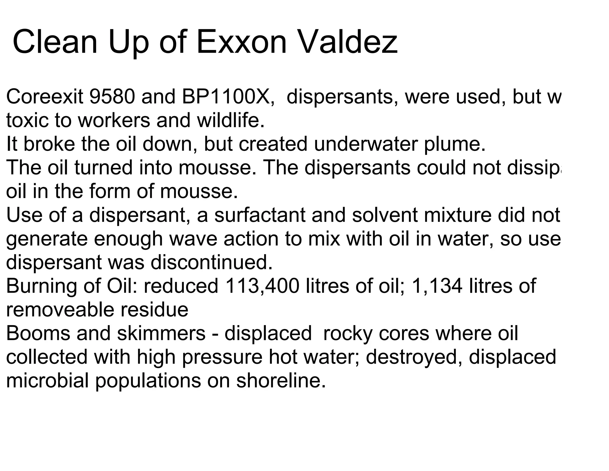 Clean Up of Exxon Valdez
Coreexit 9580 and BP1100X, dispersants, were used, but was
toxic to workers and wildlife.
It broke the oil down, but created underwater plume.
The oil turned into mousse. The dispersants could not dissipate
oil in the form of mousse.
Use of a dispersant, a surfactant and solvent mixture did not
generate enough wave action to mix with oil in water, so use of
dispersant was discontinued.
Burning of Oil: reduced 113,400 litres of oil; 1,134 litres of
removeable residue
Booms and skimmers - displaced rocky cores where oil
collected with high pressure hot water; destroyed, displaced
microbial populations on shoreline.
 