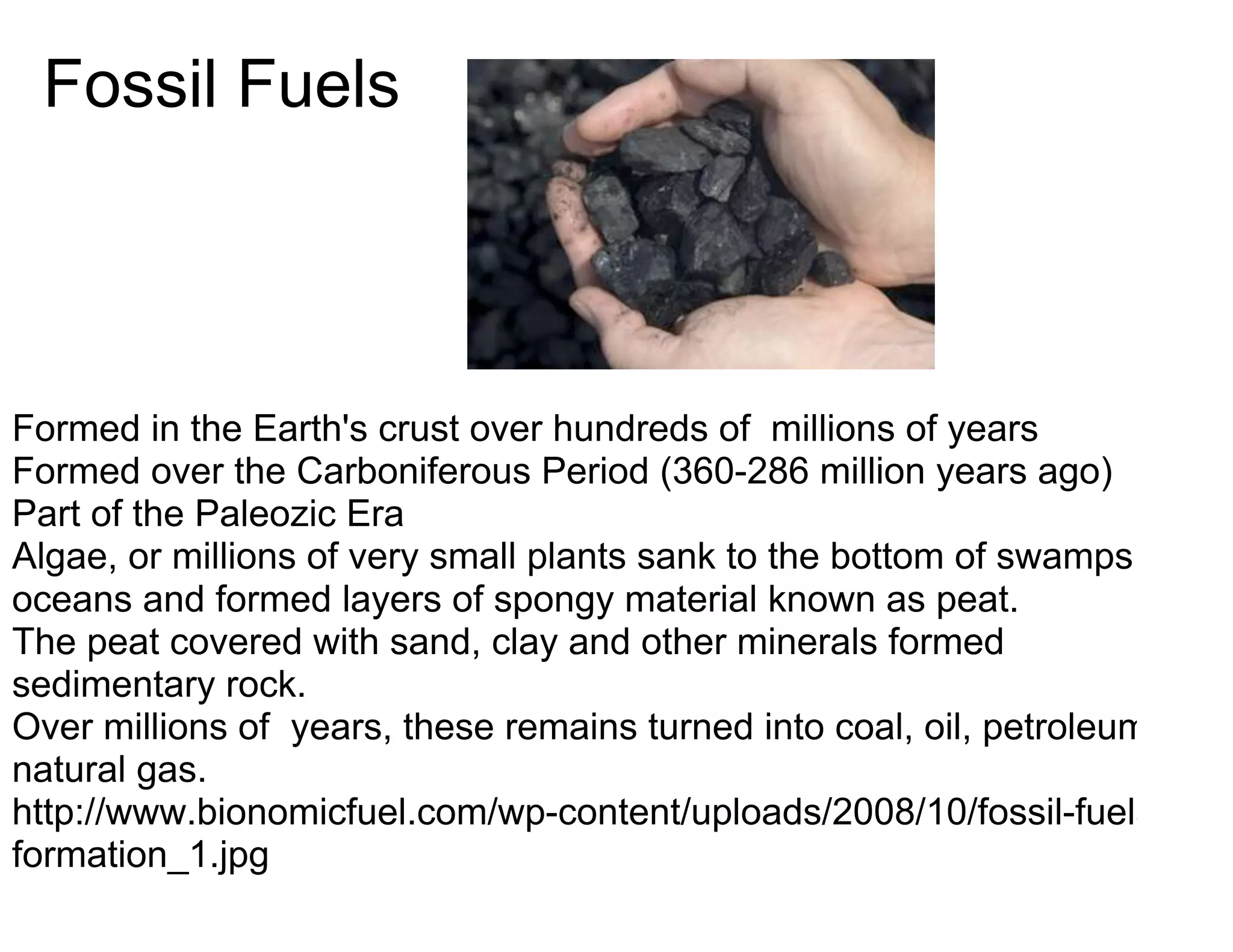 Fossil Fuels




Formed in the Earth's crust over hundreds of millions of years
Formed over the Carboniferous Period (360-286 million years ago)
Part of the Paleozic Era
Algae, or millions of very small plants sank to the bottom of swamps of
oceans and formed layers of spongy material known as peat.
The peat covered with sand, clay and other minerals formed
sedimentary rock.
Over millions of years, these remains turned into coal, oil, petroleum, or
natural gas.
http://www.bionomicfuel.com/wp-content/uploads/2008/10/fossil-fuels-
formation_1.jpg
 