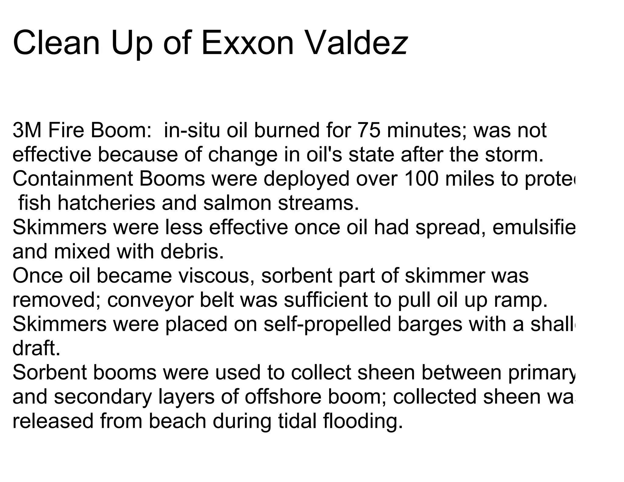 Clean Up of Exxon Valdez

3M Fire Boom: in-situ oil burned for 75 minutes; was not
effective because of change in oil's state after the storm.
Containment Booms were deployed over 100 miles to protect
 fish hatcheries and salmon streams.
Skimmers were less effective once oil had spread, emulsified
and mixed with debris.
Once oil became viscous, sorbent part of skimmer was
removed; conveyor belt was sufficient to pull oil up ramp.
Skimmers were placed on self-propelled barges with a shallow
draft.
Sorbent booms were used to collect sheen between primary
and secondary layers of offshore boom; collected sheen was
released from beach during tidal flooding.
 