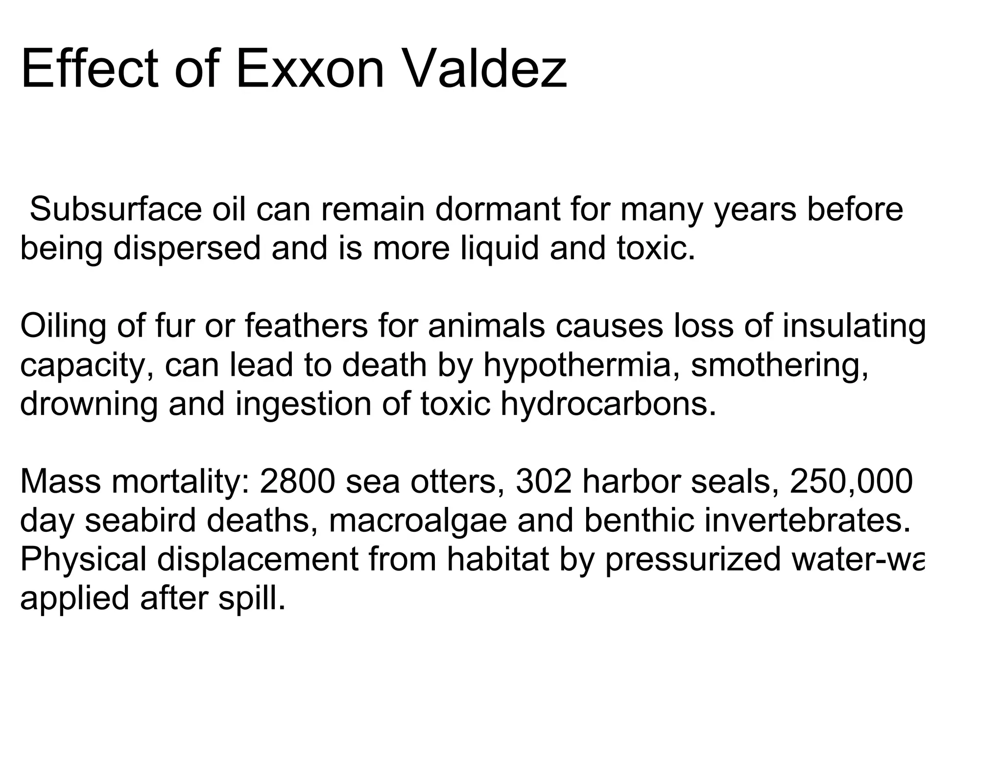 Effect of Exxon Valdez

Subsurface oil can remain dormant for many years before
being dispersed and is more liquid and toxic.

Oiling of fur or feathers for animals causes loss of insulating
capacity, can lead to death by hypothermia, smothering,
drowning and ingestion of toxic hydrocarbons.

Mass mortality: 2800 sea otters, 302 harbor seals, 250,000 per
day seabird deaths, macroalgae and benthic invertebrates.
Physical displacement from habitat by pressurized water-wash
applied after spill.
 