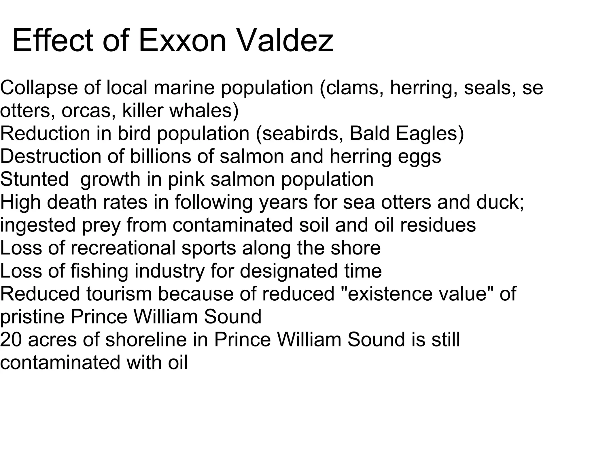 Effect of Exxon Valdez
Collapse of local marine population (clams, herring, seals, sea
otters, orcas, killer whales)
Reduction in bird population (seabirds, Bald Eagles)
Destruction of billions of salmon and herring eggs
Stunted growth in pink salmon population
High death rates in following years for sea otters and duck;
ingested prey from contaminated soil and oil residues
Loss of recreational sports along the shore
Loss of fishing industry for designated time
Reduced tourism because of reduced "existence value" of
pristine Prince William Sound
20 acres of shoreline in Prince William Sound is still
contaminated with oil
 