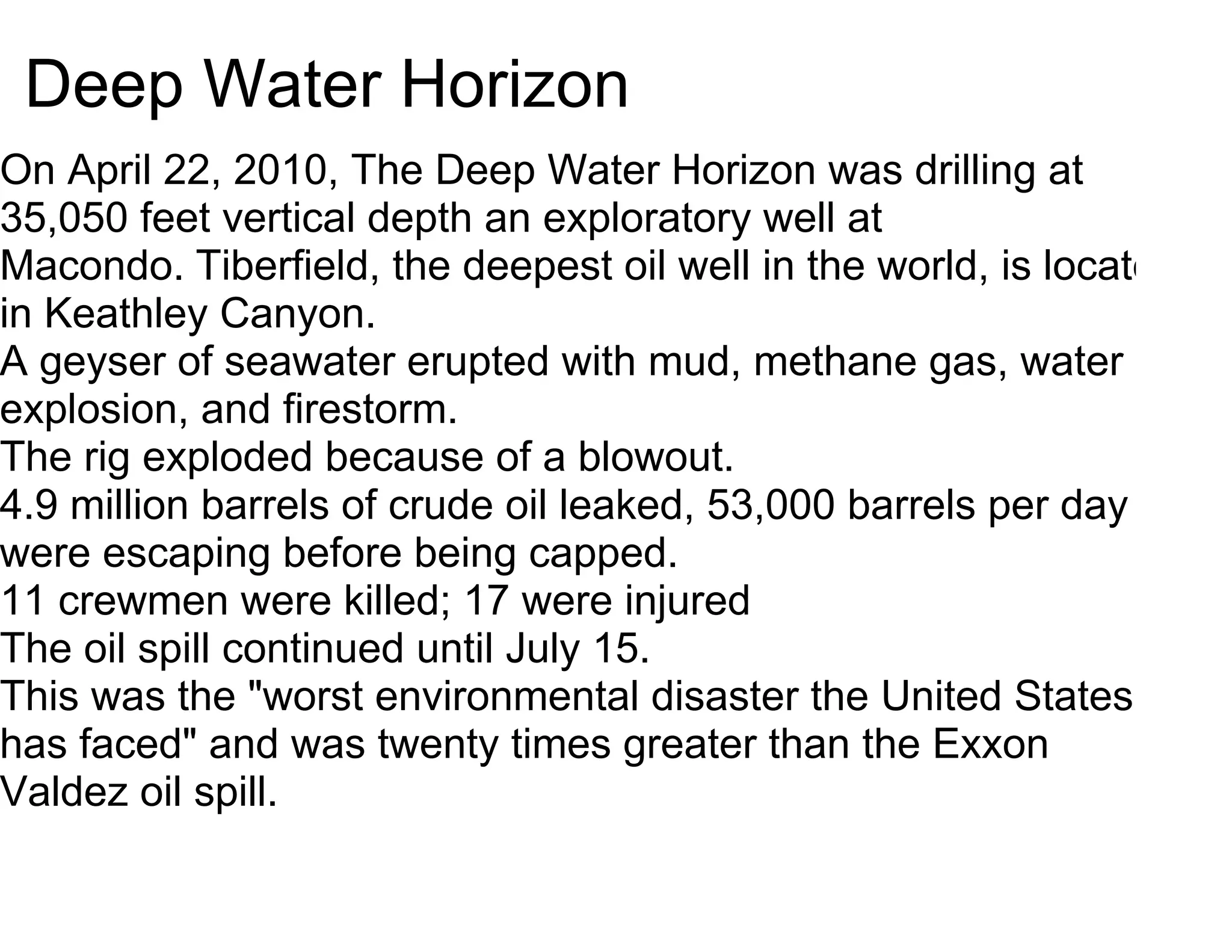 Deep Water Horizon
On April 22, 2010, The Deep Water Horizon was drilling at
35,050 feet vertical depth an exploratory well at
Macondo. Tiberfield, the deepest oil well in the world, is located
in Keathley Canyon.
A geyser of seawater erupted with mud, methane gas, water
explosion, and firestorm.
The rig exploded because of a blowout.
4.9 million barrels of crude oil leaked, 53,000 barrels per day
were escaping before being capped.
11 crewmen were killed; 17 were injured
The oil spill continued until July 15.
This was the "worst environmental disaster the United States
has faced" and was twenty times greater than the Exxon
Valdez oil spill.
 
