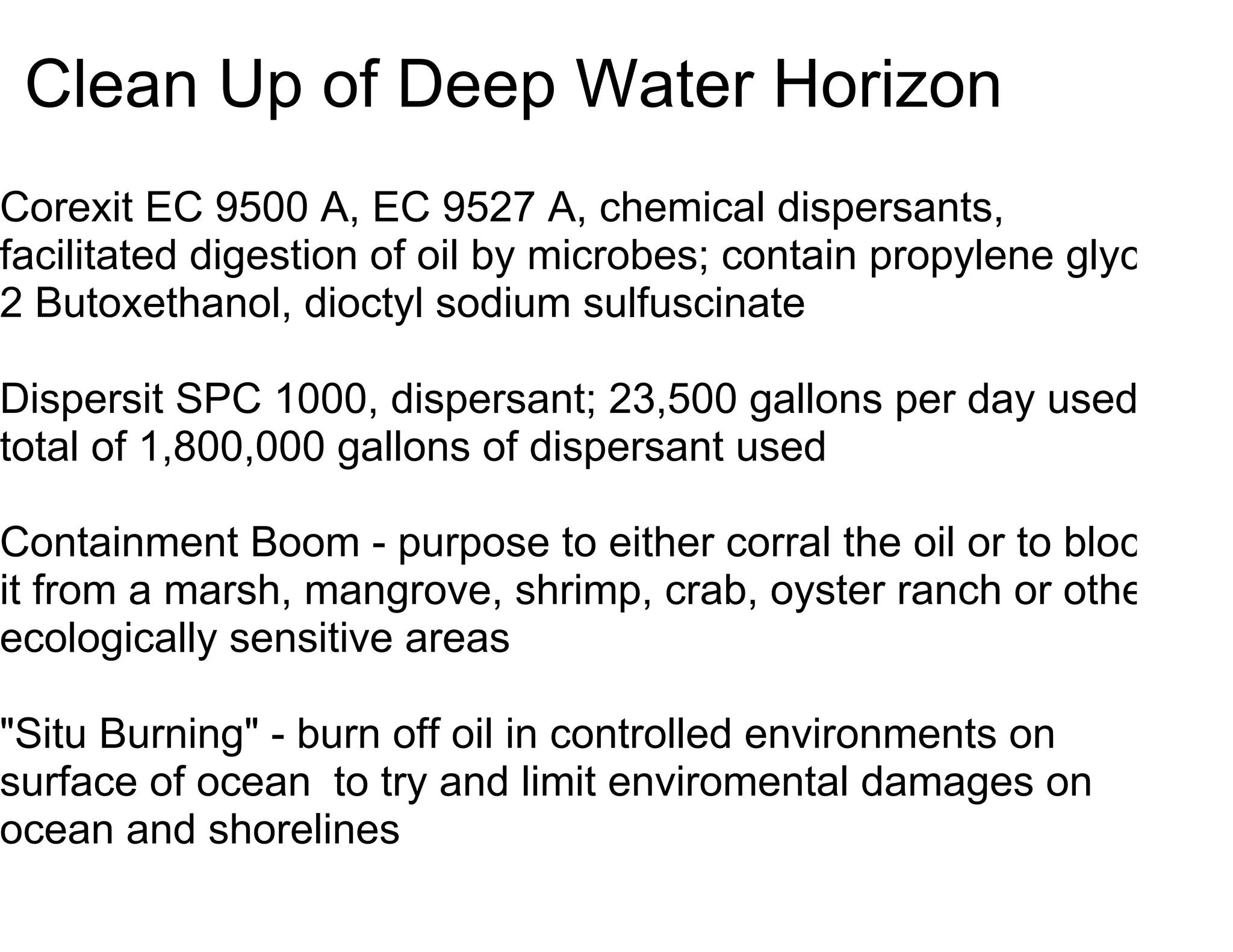 Clean Up of Deep Water Horizon
Corexit EC 9500 A, EC 9527 A, chemical dispersants,
facilitated digestion of oil by microbes; contain propylene glycol,
2 Butoxethanol, dioctyl sodium sulfuscinate

Dispersit SPC 1000, dispersant; 23,500 gallons per day used;
total of 1,800,000 gallons of dispersant used

Containment Boom - purpose to either corral the oil or to block
it from a marsh, mangrove, shrimp, crab, oyster ranch or other
ecologically sensitive areas

"Situ Burning" - burn off oil in controlled environments on
surface of ocean to try and limit enviromental damages on
ocean and shorelines
 