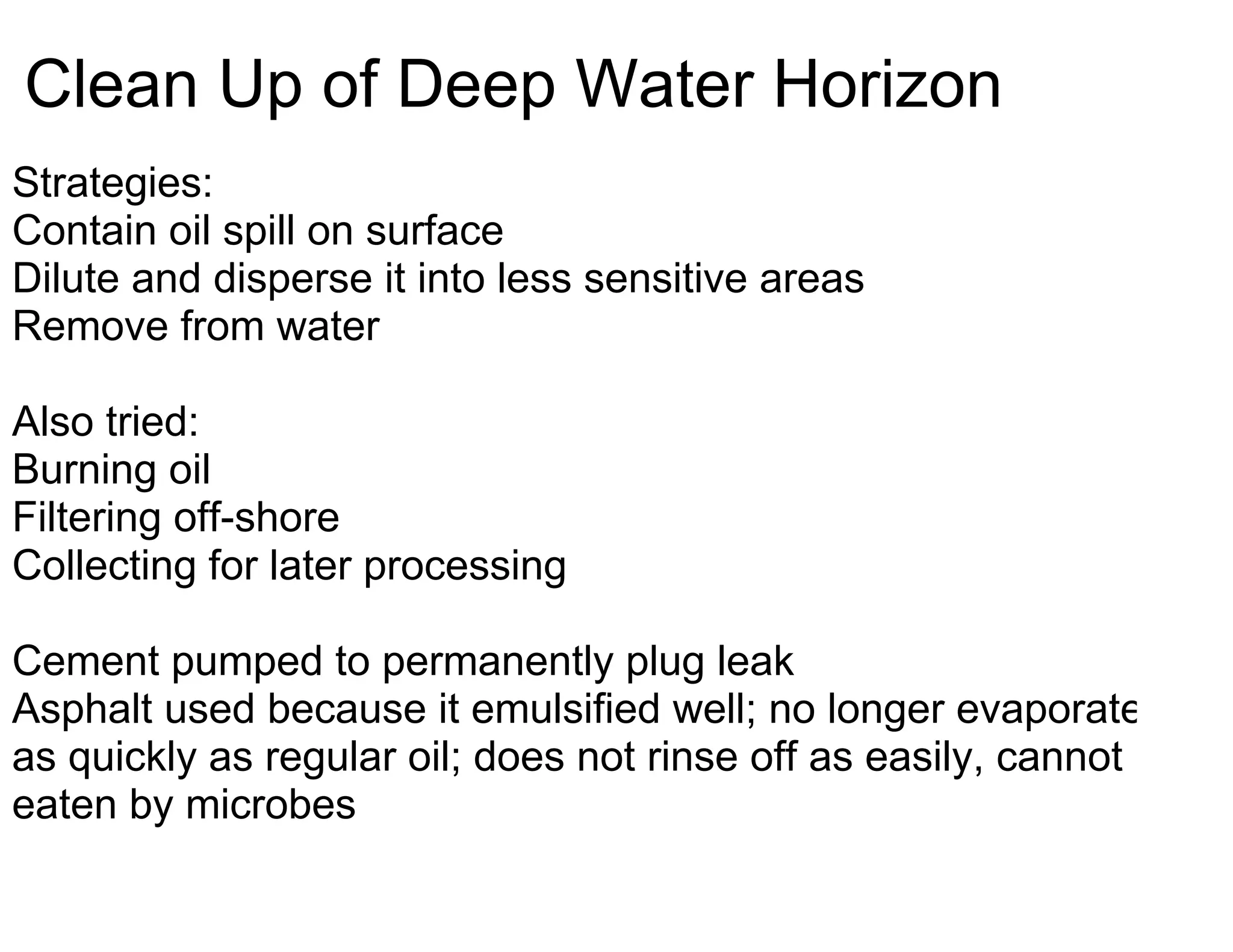 Clean Up of Deep Water Horizon
Strategies:
Contain oil spill on surface
Dilute and disperse it into less sensitive areas
Remove from water

Also tried:
Burning oil
Filtering off-shore
Collecting for later processing

Cement pumped to permanently plug leak
Asphalt used because it emulsified well; no longer evaporates
as quickly as regular oil; does not rinse off as easily, cannot be
eaten by microbes
 