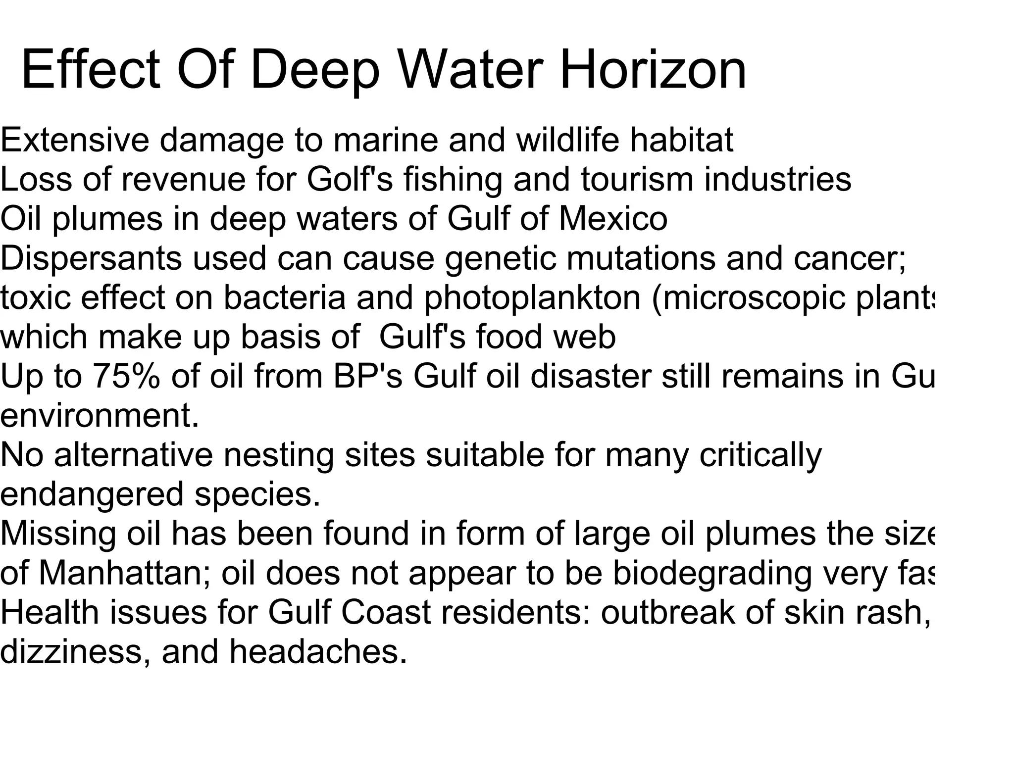 Effect Of Deep Water Horizon
Extensive damage to marine and wildlife habitat
Loss of revenue for Golf's fishing and tourism industries
Oil plumes in deep waters of Gulf of Mexico
Dispersants used can cause genetic mutations and cancer;
toxic effect on bacteria and photoplankton (microscopic plants
which make up basis of Gulf's food web
Up to 75% of oil from BP's Gulf oil disaster still remains in Gulf
environment.
No alternative nesting sites suitable for many critically
endangered species.
Missing oil has been found in form of large oil plumes the size
of Manhattan; oil does not appear to be biodegrading very fast.
Health issues for Gulf Coast residents: outbreak of skin rash,
dizziness, and headaches.
 