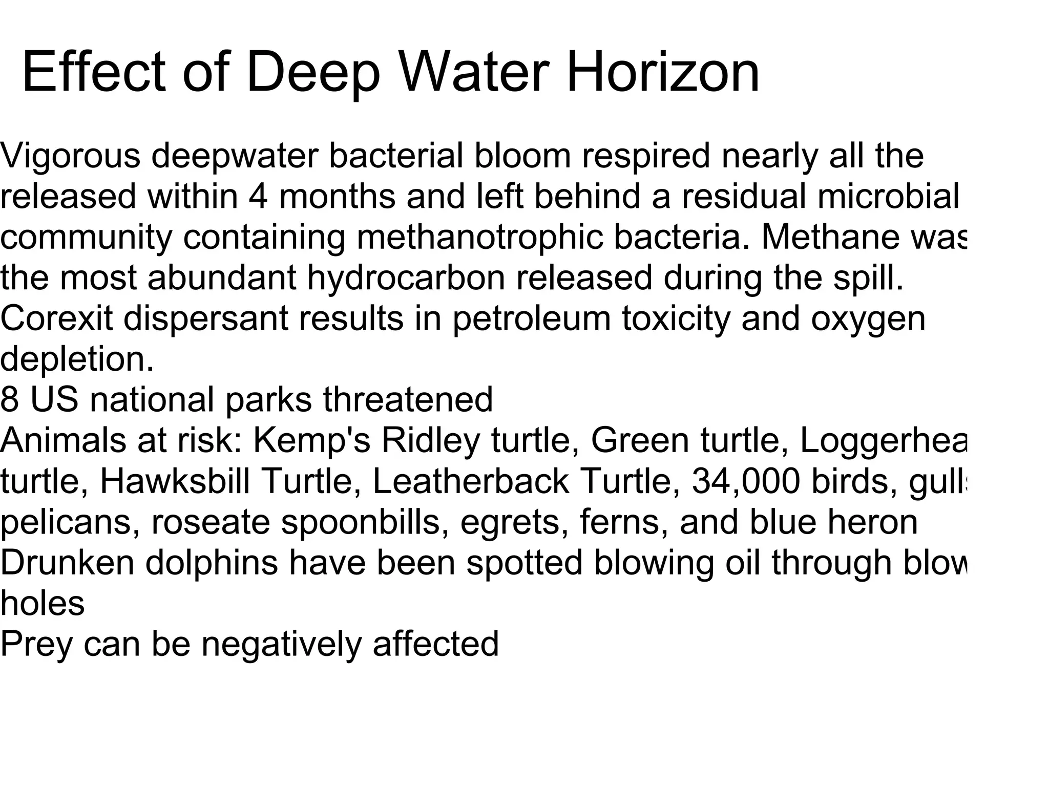 Effect of Deep Water Horizon
Vigorous deepwater bacterial bloom respired nearly all the
released within 4 months and left behind a residual microbial
community containing methanotrophic bacteria. Methane was
the most abundant hydrocarbon released during the spill.
Corexit dispersant results in petroleum toxicity and oxygen
depletion.
8 US national parks threatened
Animals at risk: Kemp's Ridley turtle, Green turtle, Loggerhead
turtle, Hawksbill Turtle, Leatherback Turtle, 34,000 birds, gulls,
pelicans, roseate spoonbills, egrets, ferns, and blue heron
Drunken dolphins have been spotted blowing oil through blow
holes
Prey can be negatively affected
 