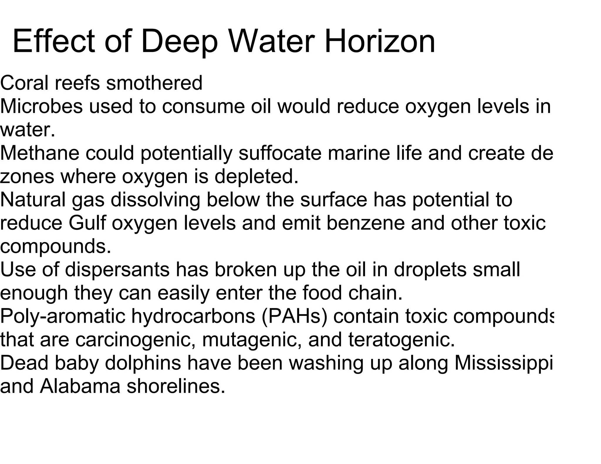 Effect of Deep Water Horizon
Coral reefs smothered
Microbes used to consume oil would reduce oxygen levels in
water.
Methane could potentially suffocate marine life and create dead
zones where oxygen is depleted.
Natural gas dissolving below the surface has potential to
reduce Gulf oxygen levels and emit benzene and other toxic
compounds.
Use of dispersants has broken up the oil in droplets small
enough they can easily enter the food chain.
Poly-aromatic hydrocarbons (PAHs) contain toxic compounds
that are carcinogenic, mutagenic, and teratogenic.
Dead baby dolphins have been washing up along Mississippi
and Alabama shorelines.
 