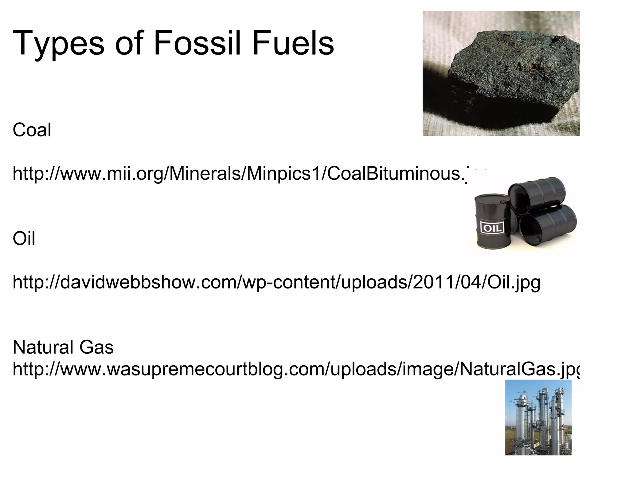 Types of Fossil Fuels

Coal

http://www.mii.org/Minerals/Minpics1/CoalBituminous.jpg


Oil

http://davidwebbshow.com/wp-content/uploads/2011/04/Oil.jpg


Natural Gas
http://www.wasupremecourtblog.com/uploads/image/NaturalGas.jpg
 
