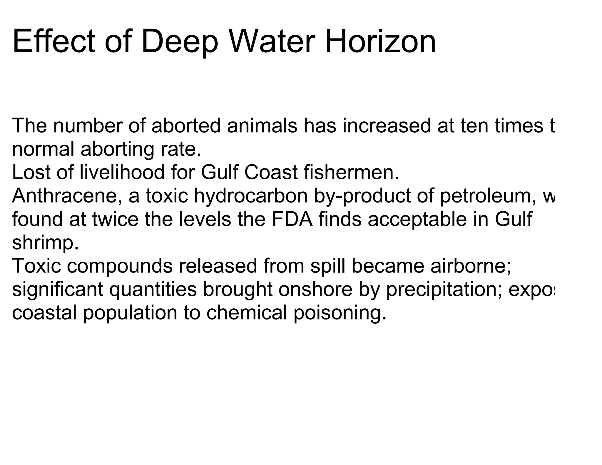 Effect of Deep Water Horizon

The number of aborted animals has increased at ten times the
normal aborting rate.
Lost of livelihood for Gulf Coast fishermen.
Anthracene, a toxic hydrocarbon by-product of petroleum, was
found at twice the levels the FDA finds acceptable in Gulf
shrimp.
Toxic compounds released from spill became airborne;
significant quantities brought onshore by precipitation; exposed
coastal population to chemical poisoning.
 