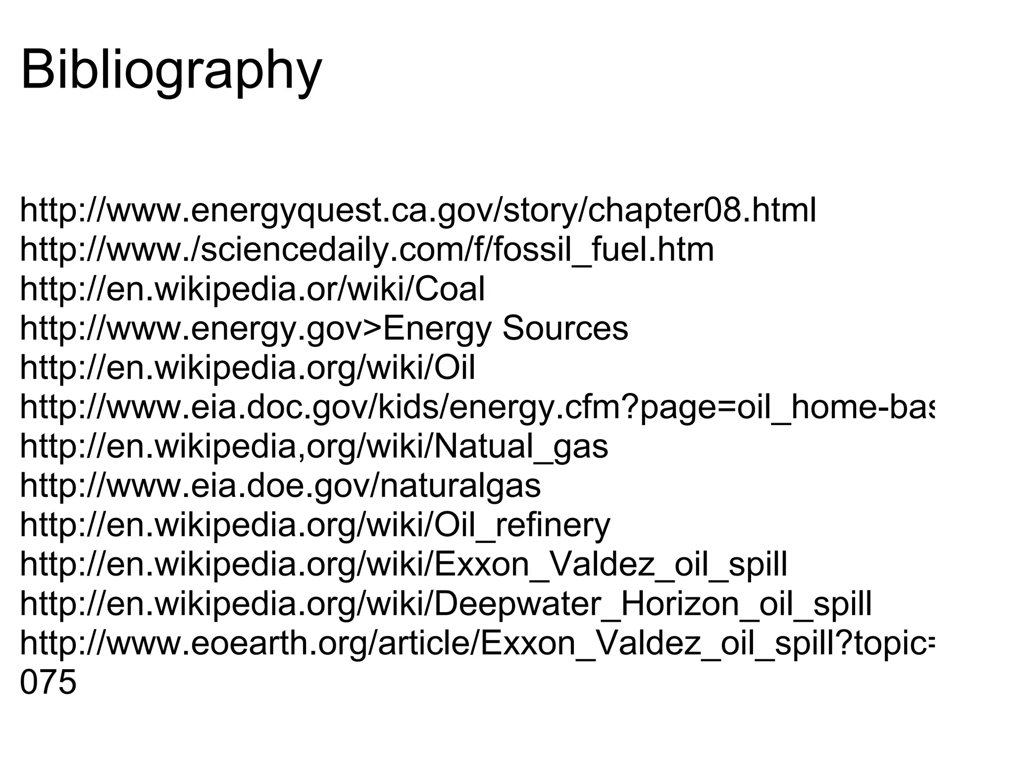 Bibliography

http://www.energyquest.ca.gov/story/chapter08.html
http://www./sciencedaily.com/f/fossil_fuel.htm
http://en.wikipedia.or/wiki/Coal
http://www.energy.gov>Energy Sources
http://en.wikipedia.org/wiki/Oil
http://www.eia.doc.gov/kids/energy.cfm?page=oil_home-basics
http://en.wikipedia,org/wiki/Natual_gas
http://www.eia.doe.gov/naturalgas
http://en.wikipedia.org/wiki/Oil_refinery
http://en.wikipedia.org/wiki/Exxon_Valdez_oil_spill
http://en.wikipedia.org/wiki/Deepwater_Horizon_oil_spill
http://www.eoearth.org/article/Exxon_Valdez_oil_spill?topic=58
075
 