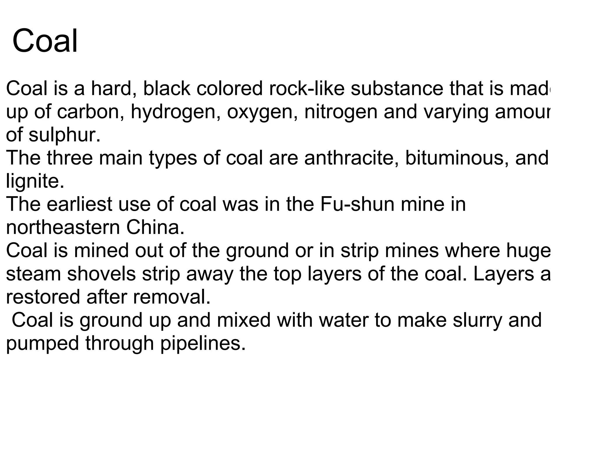 Coal
Coal is a hard, black colored rock-like substance that is made
up of carbon, hydrogen, oxygen, nitrogen and varying amounts
of sulphur.
The three main types of coal are anthracite, bituminous, and
lignite.
The earliest use of coal was in the Fu-shun mine in
northeastern China.
Coal is mined out of the ground or in strip mines where huge
steam shovels strip away the top layers of the coal. Layers are
restored after removal.
 Coal is ground up and mixed with water to make slurry and
pumped through pipelines.
 
