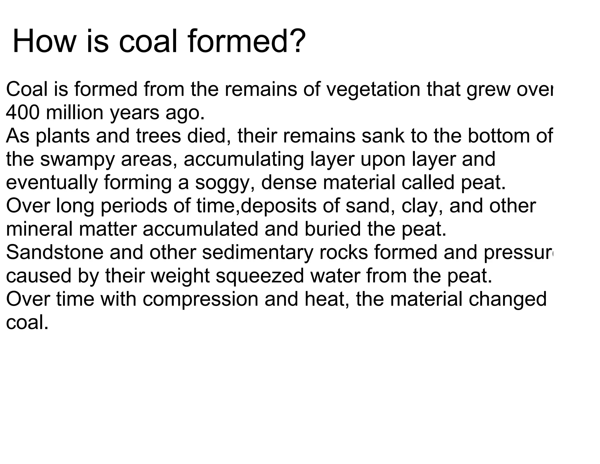 How is coal formed?
Coal is formed from the remains of vegetation that grew over
400 million years ago.
As plants and trees died, their remains sank to the bottom of
the swampy areas, accumulating layer upon layer and
eventually forming a soggy, dense material called peat.
Over long periods of time,deposits of sand, clay, and other
mineral matter accumulated and buried the peat.
Sandstone and other sedimentary rocks formed and pressure
caused by their weight squeezed water from the peat.
Over time with compression and heat, the material changed to
coal.
 