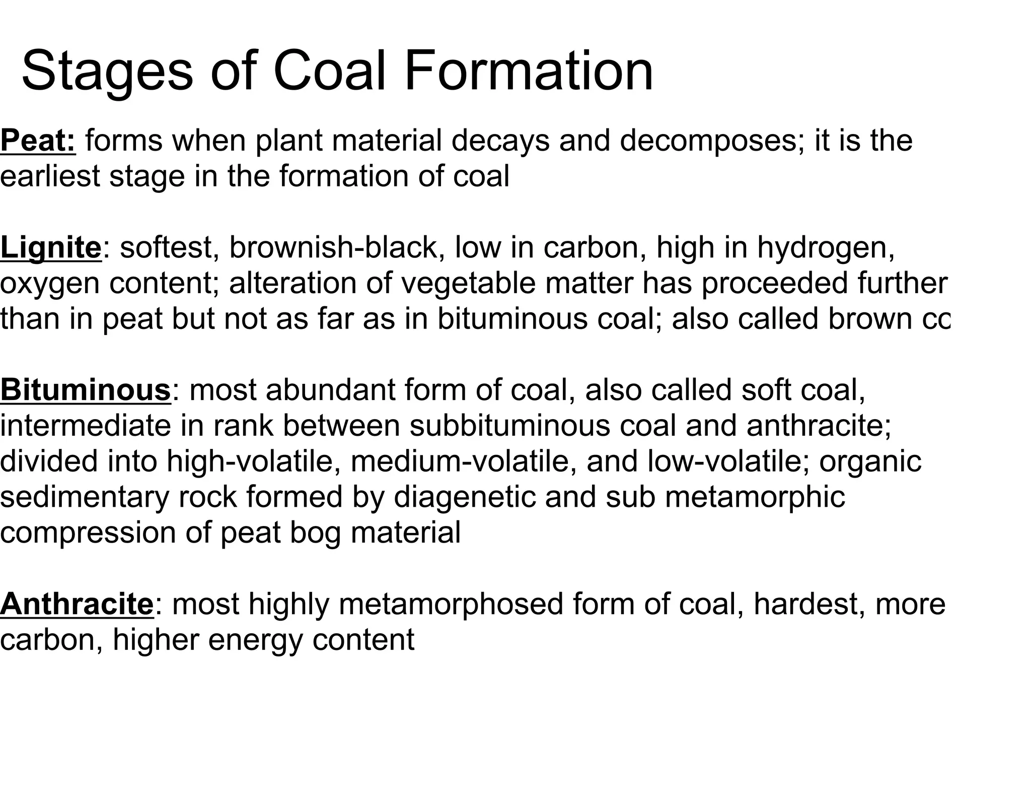 Stages of Coal Formation
Peat: forms when plant material decays and decomposes; it is the
earliest stage in the formation of coal

Lignite: softest, brownish-black, low in carbon, high in hydrogen,
oxygen content; alteration of vegetable matter has proceeded further
than in peat but not as far as in bituminous coal; also called brown coal

Bituminous: most abundant form of coal, also called soft coal,
intermediate in rank between subbituminous coal and anthracite;
divided into high-volatile, medium-volatile, and low-volatile; organic
sedimentary rock formed by diagenetic and sub metamorphic
compression of peat bog material

Anthracite: most highly metamorphosed form of coal, hardest, more
carbon, higher energy content
 