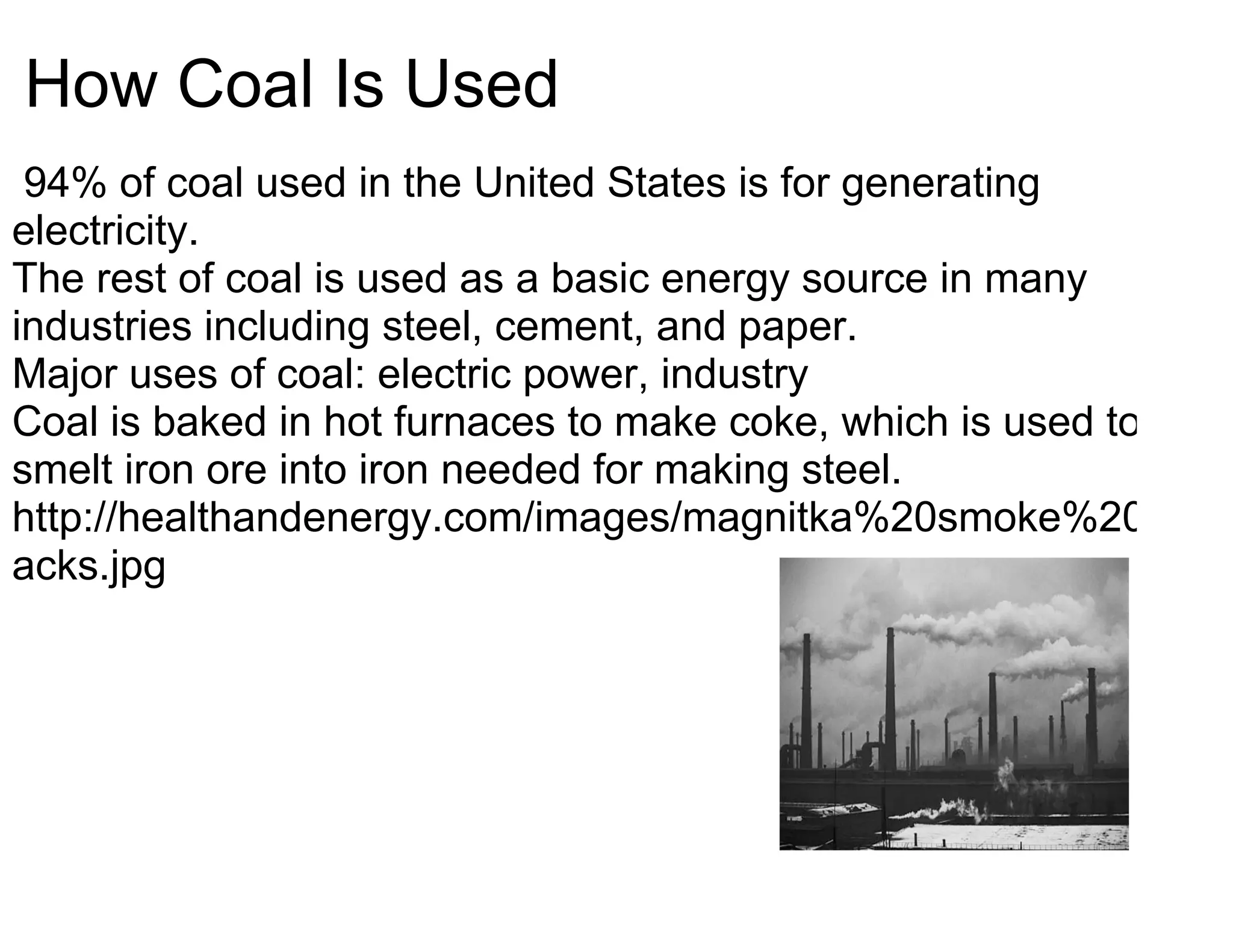 How Coal Is Used
 94% of coal used in the United States is for generating
electricity.
The rest of coal is used as a basic energy source in many
industries including steel, cement, and paper.
Major uses of coal: electric power, industry
Coal is baked in hot furnaces to make coke, which is used to
smelt iron ore into iron needed for making steel.
http://healthandenergy.com/images/magnitka%20smoke%20st
acks.jpg
 