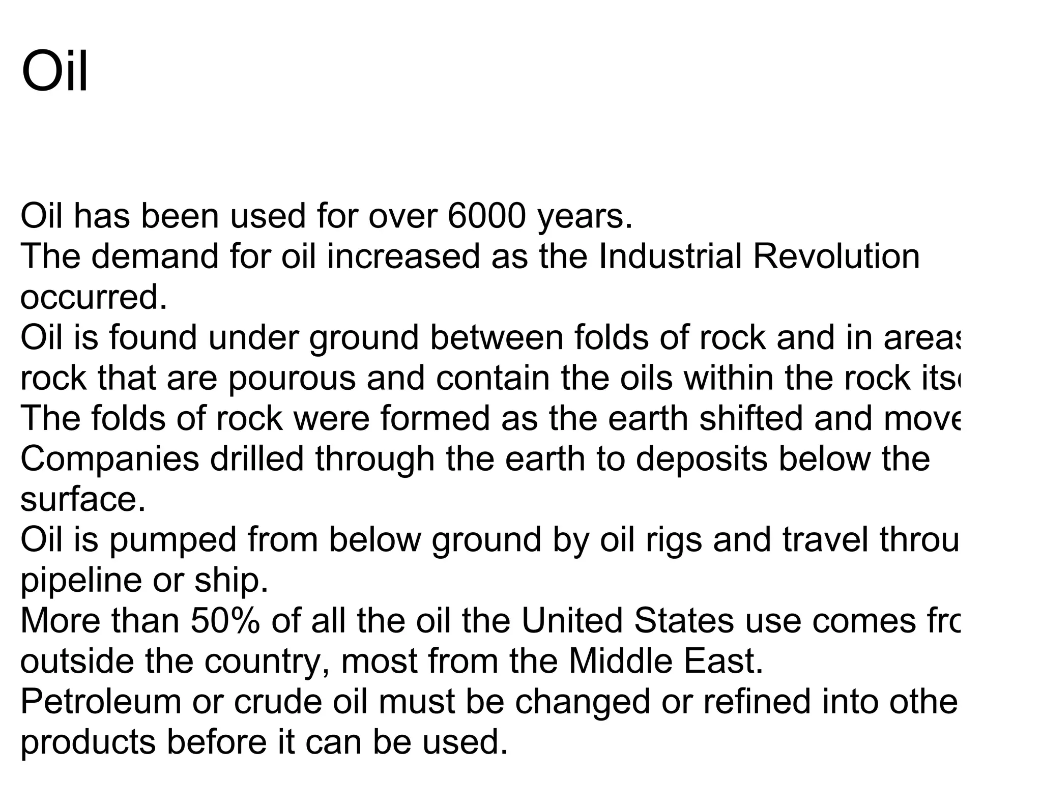 Oil

Oil has been used for over 6000 years.
The demand for oil increased as the Industrial Revolution
occurred.
Oil is found under ground between folds of rock and in areas of
rock that are pourous and contain the oils within the rock itself.
The folds of rock were formed as the earth shifted and moved.
Companies drilled through the earth to deposits below the
surface.
Oil is pumped from below ground by oil rigs and travel through
pipeline or ship.
More than 50% of all the oil the United States use comes from
outside the country, most from the Middle East.
Petroleum or crude oil must be changed or refined into other
products before it can be used.
 