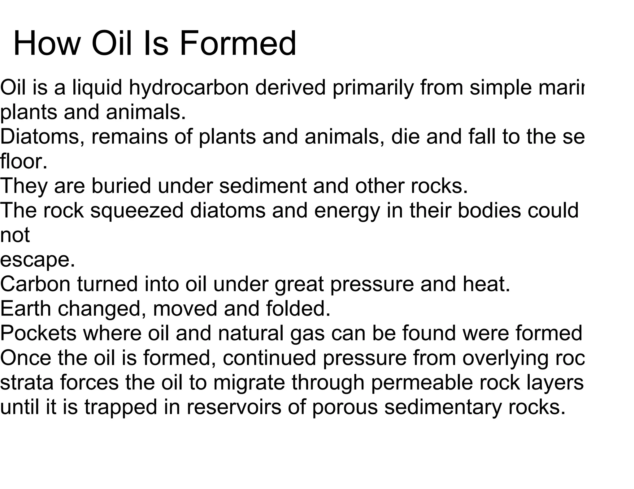 How Oil Is Formed
Oil is a liquid hydrocarbon derived primarily from simple marine
plants and animals.
Diatoms, remains of plants and animals, die and fall to the sea
floor.
They are buried under sediment and other rocks.
The rock squeezed diatoms and energy in their bodies could
not
escape.
Carbon turned into oil under great pressure and heat.
Earth changed, moved and folded.
Pockets where oil and natural gas can be found were formed.
Once the oil is formed, continued pressure from overlying rock
strata forces the oil to migrate through permeable rock layers
until it is trapped in reservoirs of porous sedimentary rocks.
 
