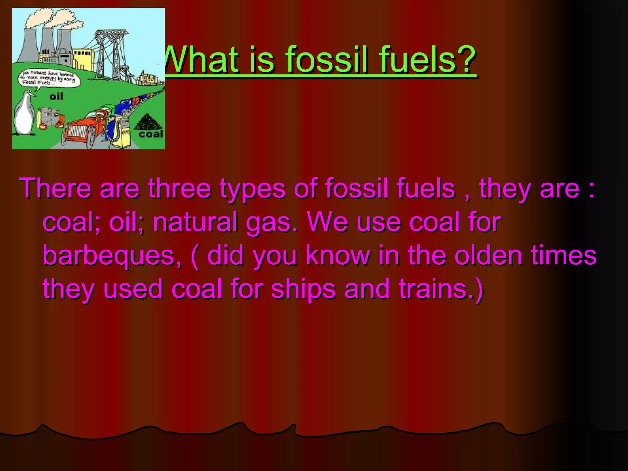 What is fossil fuels?


There are three types of fossil fuels , they are :
 coal; oil; natural gas. We use coal for
 barbeques, ( did you know in the olden times
 they used coal for ships and trains.)
 