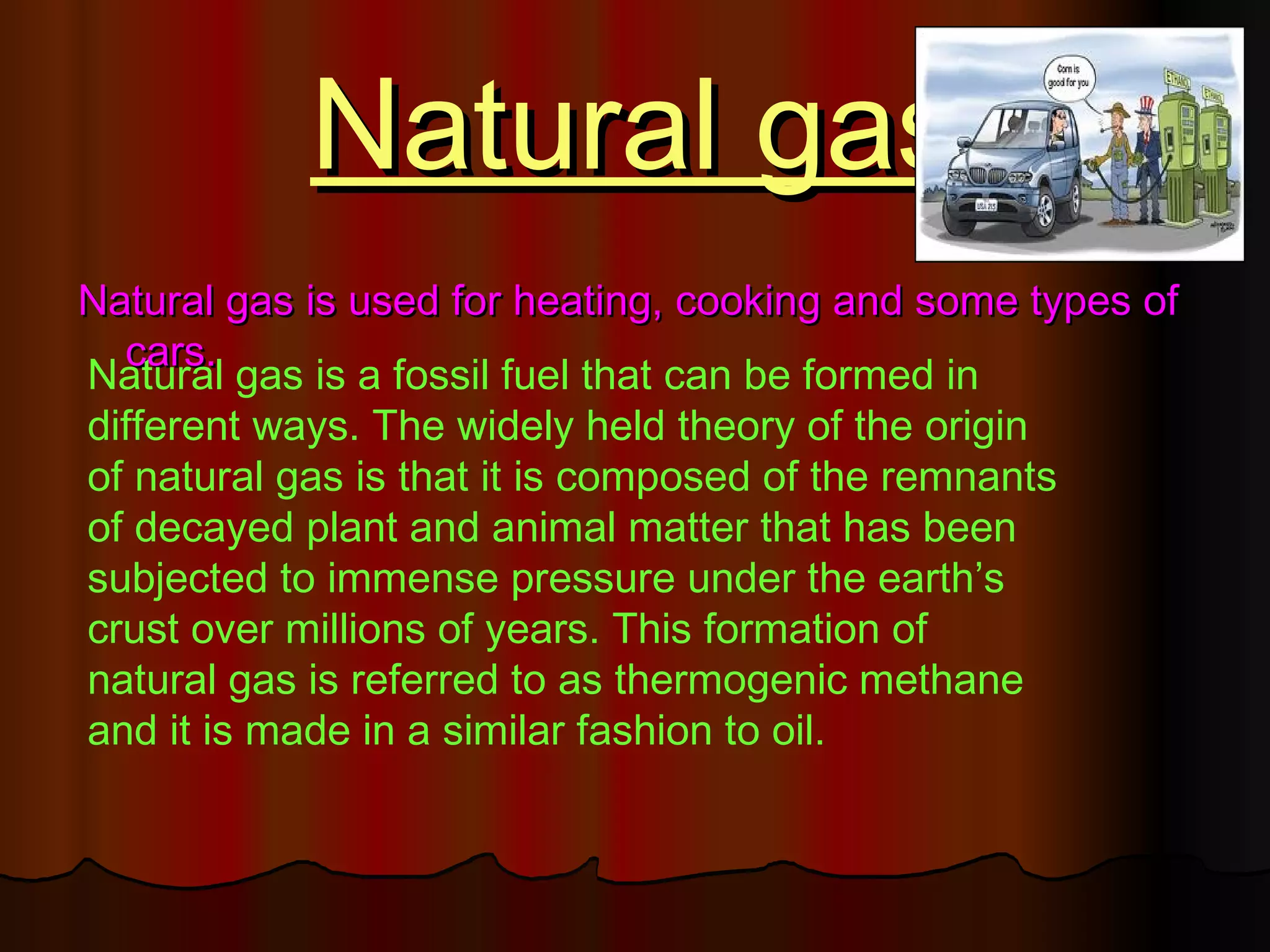 Natural gas
Natural gas is used for heating, cooking and some types of
  cars.
Natural gas is a fossil fuel that can be formed in
different ways. The widely held theory of the origin
of natural gas is that it is composed of the remnants
of decayed plant and animal matter that has been
subjected to immense pressure under the earth’s
crust over millions of years. This formation of
natural gas is referred to as thermogenic methane
and it is made in a similar fashion to oil.
 
