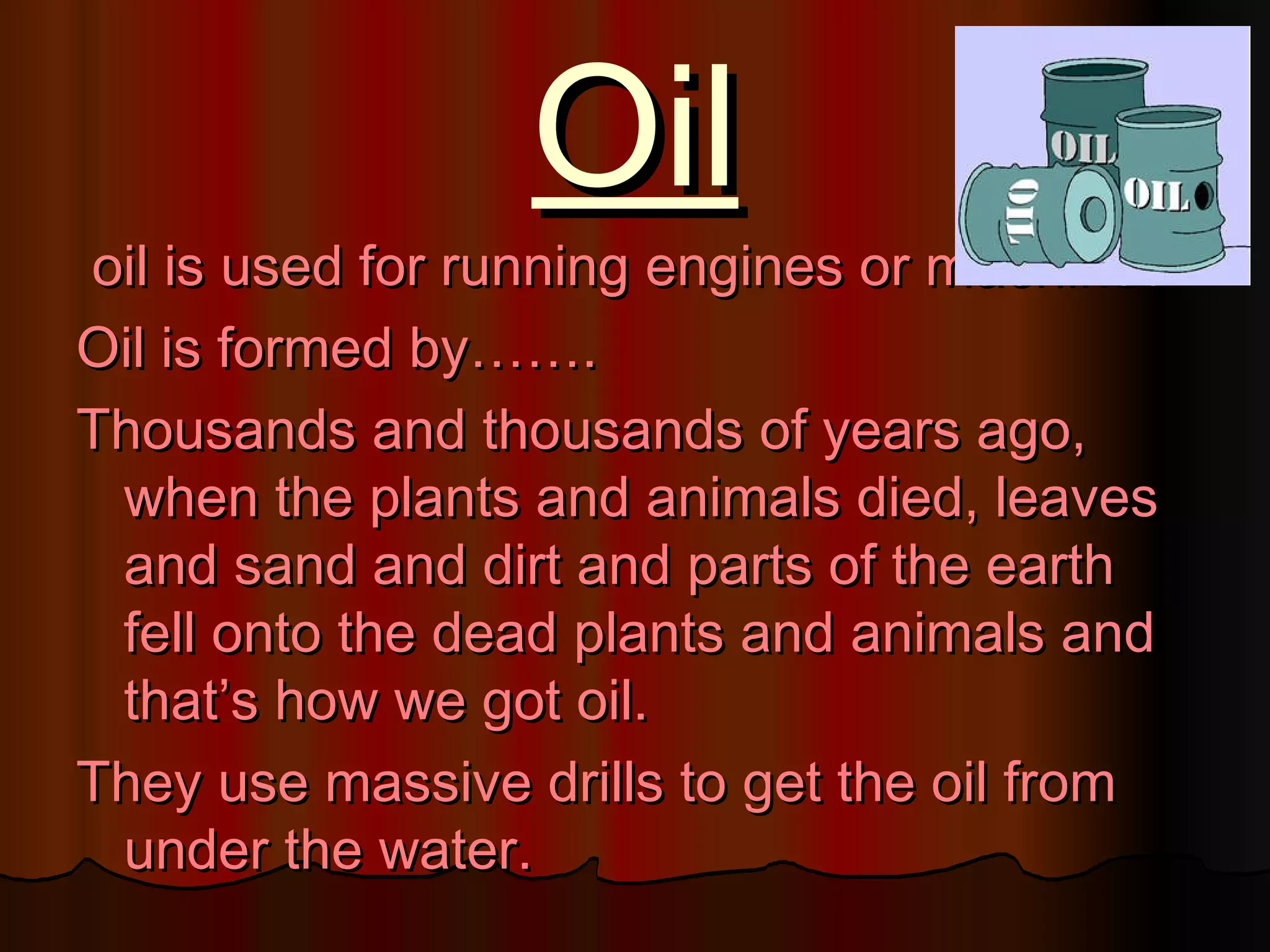 Oil
oil is used for running engines or machines.
Oil is formed by…….
Thousands and thousands of years ago,
 when the plants and animals died, leaves
 and sand and dirt and parts of the earth
 fell onto the dead plants and animals and
 that’s how we got oil.
They use massive drills to get the oil from
 under the water.
 