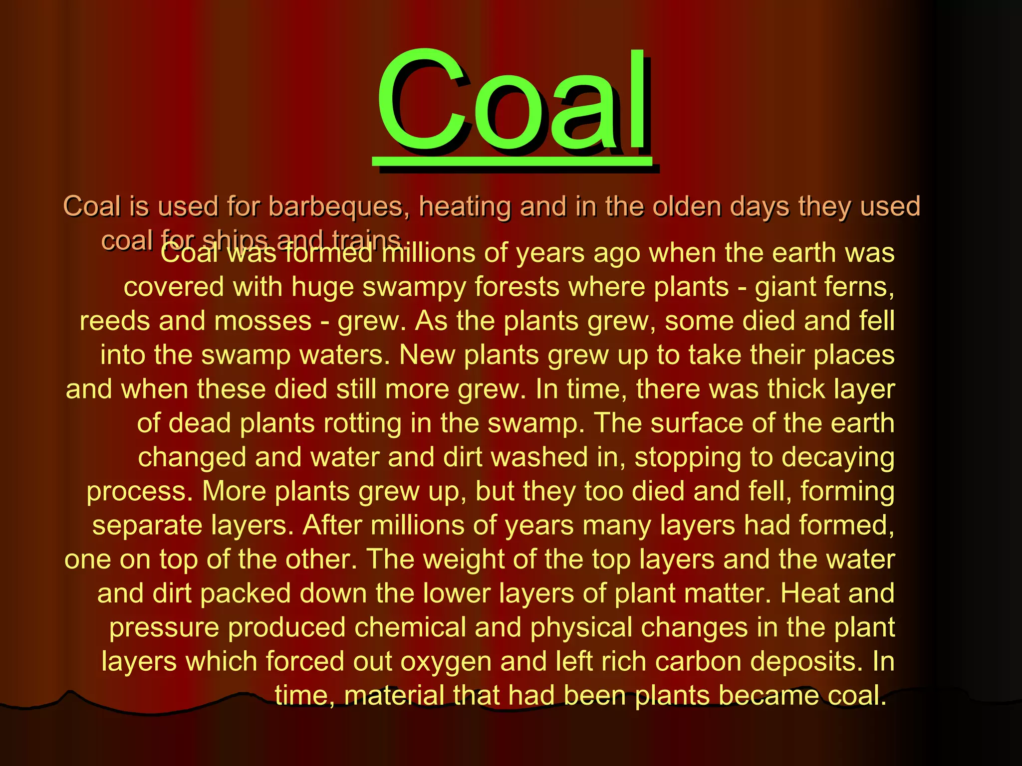 Coal
Coal is used for barbeques, heating and in the olden days they used
  coal Coal wasand trains.
        for ships formed millions of years ago when the earth was
     covered with huge swampy forests where plants - giant ferns,
 reeds and mosses - grew. As the plants grew, some died and fell
   into the swamp waters. New plants grew up to take their places
and when these died still more grew. In time, there was thick layer
      of dead plants rotting in the swamp. The surface of the earth
      changed and water and dirt washed in, stopping to decaying
  process. More plants grew up, but they too died and fell, forming
  separate layers. After millions of years many layers had formed,
one on top of the other. The weight of the top layers and the water
   and dirt packed down the lower layers of plant matter. Heat and
    pressure produced chemical and physical changes in the plant
   layers which forced out oxygen and left rich carbon deposits. In
                 time, material that had been plants became coal.
 