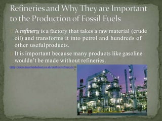 A refinery is a factory that takes a raw material (crude
oil) and transforms it into petrol and hundreds of
other usefulproducts.
It is important because many products like gasoline
wouldn’t be made without refineries.
(http://www.moorlandschool.co.uk/earth/oilrefinery.ht m
)
 