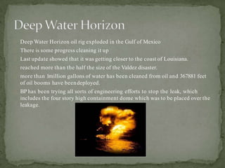 Deep Water Horizon oil rig exploded in the Gulf of Mexico
There is some progress cleaning it up
Last update showed that it was getting closer to the coast of Louisiana.
reached more than the half the size of the Valdez disaster.
more than 1million gallons of water has been cleaned from oil and 367881 feet
of oil booms have beendeployed.
BP has been trying all sorts of engineering efforts to stop the leak, which
includes the four story high containment dome which was to be placed over the
leakage.
 