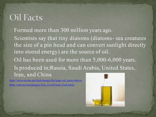 Formed more than 300 million years ago.
Scientists say that tiny diatoms (diatoms- sea creatures
the size of a pin head and can convert sunlight directly
into stored energy) are the source of oil.
Oil has been used for more than 5,000-6,000 years.
Is produced in;Russia, Saudi Arabia, United States,
Iran, and China
(http://www.eia.doe.gov/kids/energy.cfm?page=oil_home-basics)
(http://web.me.com/davgen1/ILS_12-22/Fossil_Fuels.html)
 