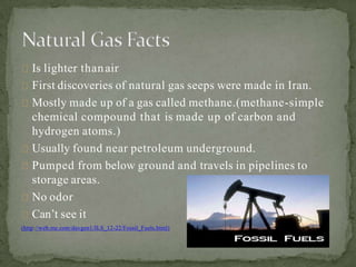 Is lighter thanair
First discoveries of natural gas seeps were made in Iran.
Mostly made up of a gas called methane.(methane-simple
chemical compound that is made up of carbon and
hydrogen atoms.)
Usually found near petroleum underground.
Pumped from below ground and travels in pipelines to
storage areas.
No odor
Can’t see it
(http://web.me.com/davgen1/ILS_12-22/Fossil_Fuels.html)
 