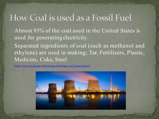 Almost 93% of the coal used in the United States is
used for generatingelectricity.
Separated ingredients of coal (such as methanol and
ethylene) are used in making; Tar, Fertilizers, Plastic,
Medicins, Coke, Steel
(http://www.eia.doe.gov/kids/energy.cfm?page=coal_home-basics)
 