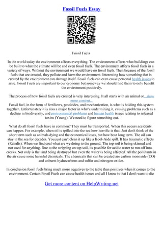 Fossil Fuels Essay
Fossil Fuels
In the world today the environment affects everything. The environment affects what buildings can
be built to what the climate will be and even fossil fuels. The environment affects fossil fuels in a
variety of ways. Without the environment we would have no fossil fuels. Then because of the fossil
fuels that are created, they pollute and harm the environment. Interesting how something that is
created by the environment can damage itself. Fossil fuels can even cause personal health issues to
arise. Fossil Fuels are important to our economy but someway we should find them to only benefit
the environment positively.
The process of how fossil fuels are created is very interesting. It all starts with an animal or...show
more content...
Fossil fuel, in the form of fertilizers, pesticides, and mechanization, is what is holding this system
together. Unfortunately it is also a major factor in what's undermining it, causing problems such as a
decline in biodiversity, and environmental problems and human health issues relating to released
toxins (Young). We need to figure something out.
What do all fossil fuels have in common? They must be transported. When this occurs accidents
can happen. For example, when oil is spilled into the sea how horrific is that. Just don't think of the
short term such as animals dying and the economical loses, but how bout long term. The oil can
stay in the sea for decades. You just can't clean it up like a Kool–Aide spill. It has traumatic effects
(Rabalis). When we find coal what are we doing to the ground. The top soil is being skinned and
not used for anything. Due to the stripping on top soil, its possible for acidic water to run off into
creeks. Not only is the land being destroyed but even the water is being affected. All the pollutants in
the air cause some harmful chemicals. The chemicals that can be created are carbon monoxide (CO)
and unburnt hydrocarbons and sulfur and nitrogen oxides.
In conclusion fossil fuels bring much more negatives to the table than positives when it comes to the
environment. Certain Fossil Fuels can cause health issues and all I know is that I don't want to die
Get more content on HelpWriting.net
 