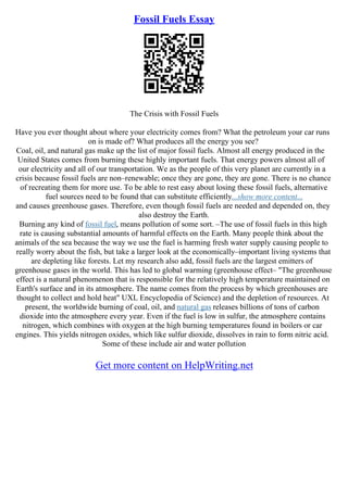 Fossil Fuels Essay
The Crisis with Fossil Fuels
Have you ever thought about where your electricity comes from? What the petroleum your car runs
on is made of? What produces all the energy you see?
Coal, oil, and natural gas make up the list of major fossil fuels. Almost all energy produced in the
United States comes from burning these highly important fuels. That energy powers almost all of
our electricity and all of our transportation. We as the people of this very planet are currently in a
crisis because fossil fuels are non–renewable; once they are gone, they are gone. There is no chance
of recreating them for more use. To be able to rest easy about losing these fossil fuels, alternative
fuel sources need to be found that can substitute efficiently...show more content...
and causes greenhouse gases. Therefore, even though fossil fuels are needed and depended on, they
also destroy the Earth.
Burning any kind of fossil fuel, means pollution of some sort. –The use of fossil fuels in this high
rate is causing substantial amounts of harmful effects on the Earth. Many people think about the
animals of the sea because the way we use the fuel is harming fresh water supply causing people to
really worry about the fish, but take a larger look at the economically–important living systems that
are depleting like forests. Let my research also add, fossil fuels are the largest emitters of
greenhouse gases in the world. This has led to global warming (greenhouse effect– "The greenhouse
effect is a natural phenomenon that is responsible for the relatively high temperature maintained on
Earth's surface and in its atmosphere. The name comes from the process by which greenhouses are
thought to collect and hold heat" UXL Encyclopedia of Science) and the depletion of resources. At
present, the worldwide burning of coal, oil, and natural gas releases billions of tons of carbon
dioxide into the atmosphere every year. Even if the fuel is low in sulfur, the atmosphere contains
nitrogen, which combines with oxygen at the high burning temperatures found in boilers or car
engines. This yields nitrogen oxides, which like sulfur dioxide, dissolves in rain to form nitric acid.
Some of these include air and water pollution
Get more content on HelpWriting.net
 