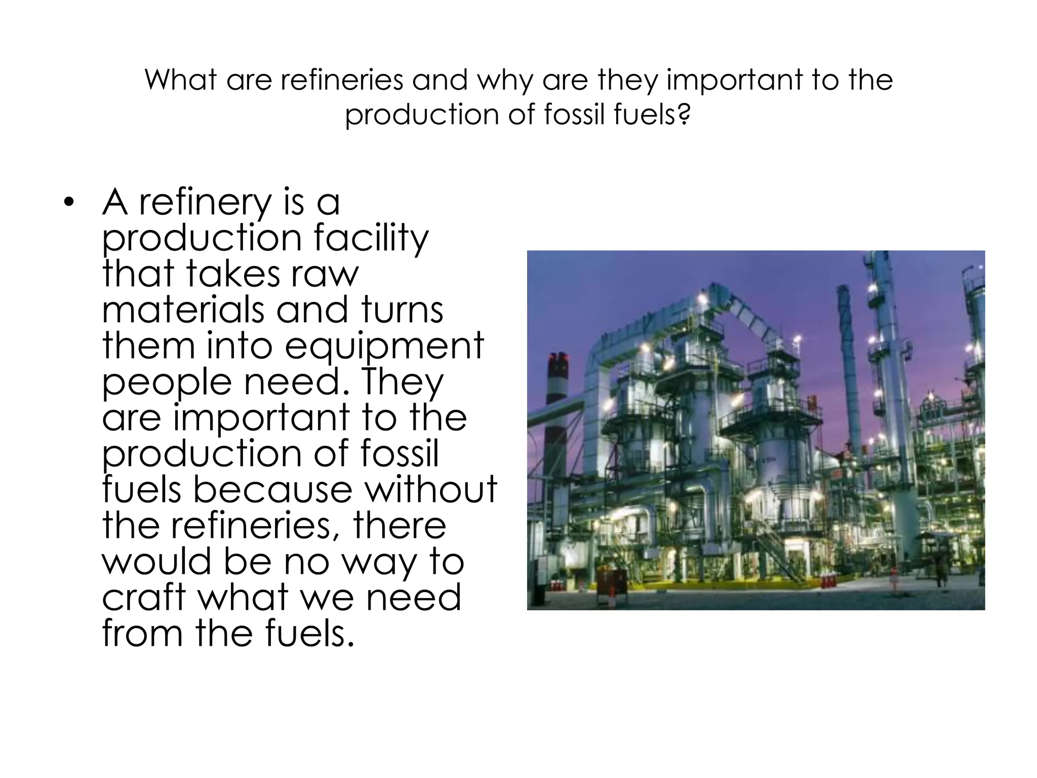 What are refineries and why are they important to the production of fossil fuels?A refinery is a production facility that takes raw materials and turns them into equipment people need. They are important to the production of fossil fuels because without the refineries, there would be no way to craft what we need from the fuels.