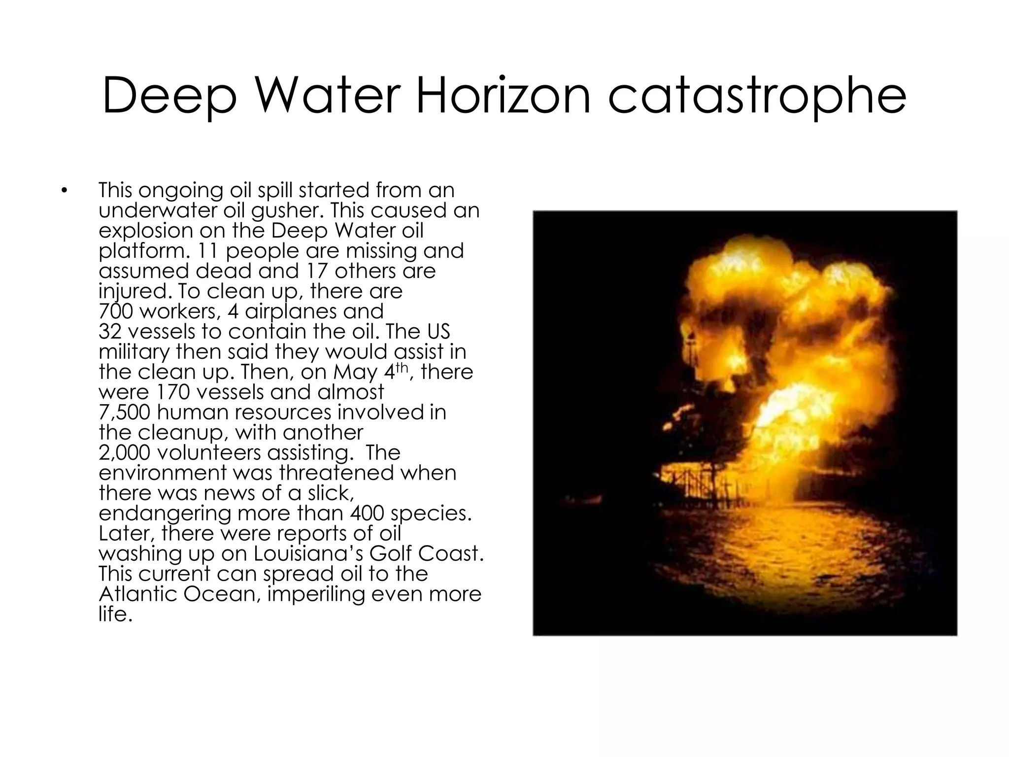 Deep Water Horizon catastrophe This ongoing oil spill started from an underwater oil gusher. This caused an explosion on the Deep Water oil platform. 11 people are missing and assumed dead and 17 others are injured. To clean up, there are 700 workers, 4 airplanes and 32 vessels to contain the oil. The US military then said they would assist in the clean up. Then, on May 4th, there were 170 vessels and almost 7,500 human resources involved in the cleanup, with another 2,000 volunteers assisting.  The environment was threatened when there was news of a slick, endangering more than 400 species. Later, there were reports of oil washing up on Louisiana’s Golf Coast. This current can spread oil to the Atlantic Ocean, imperiling even more life. 