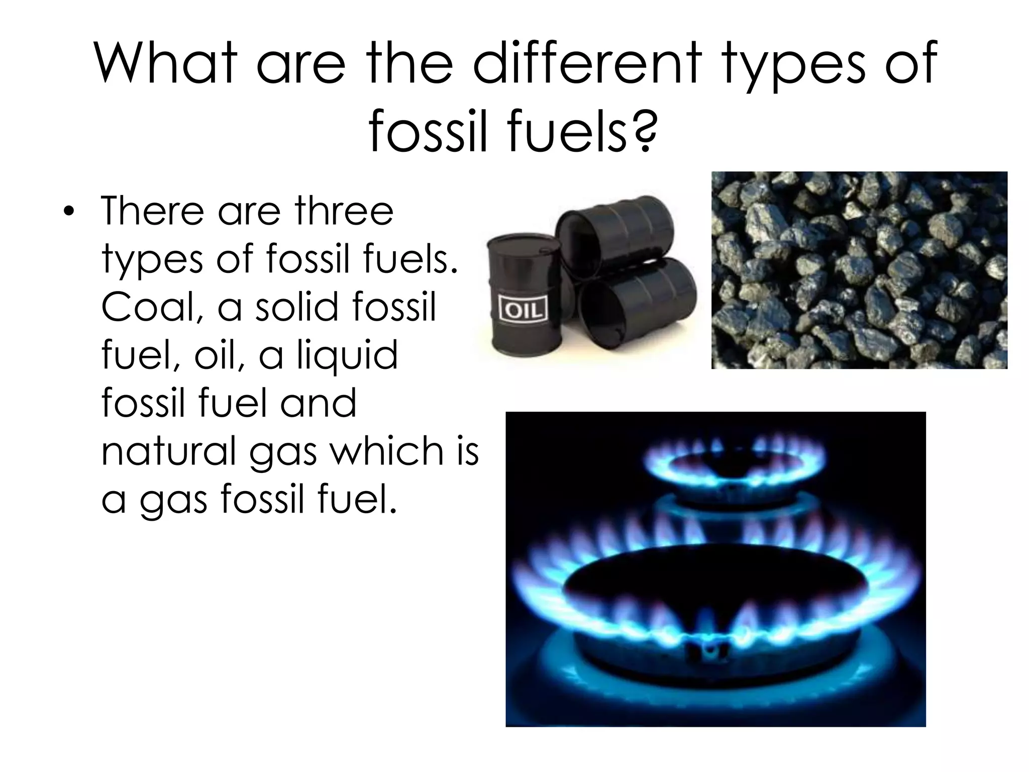 What are the different types of fossil fuels?There are three types of fossil fuels. Coal, a solid fossil fuel, oil, a liquid fossil fuel and natural gas which is a gas fossil fuel.