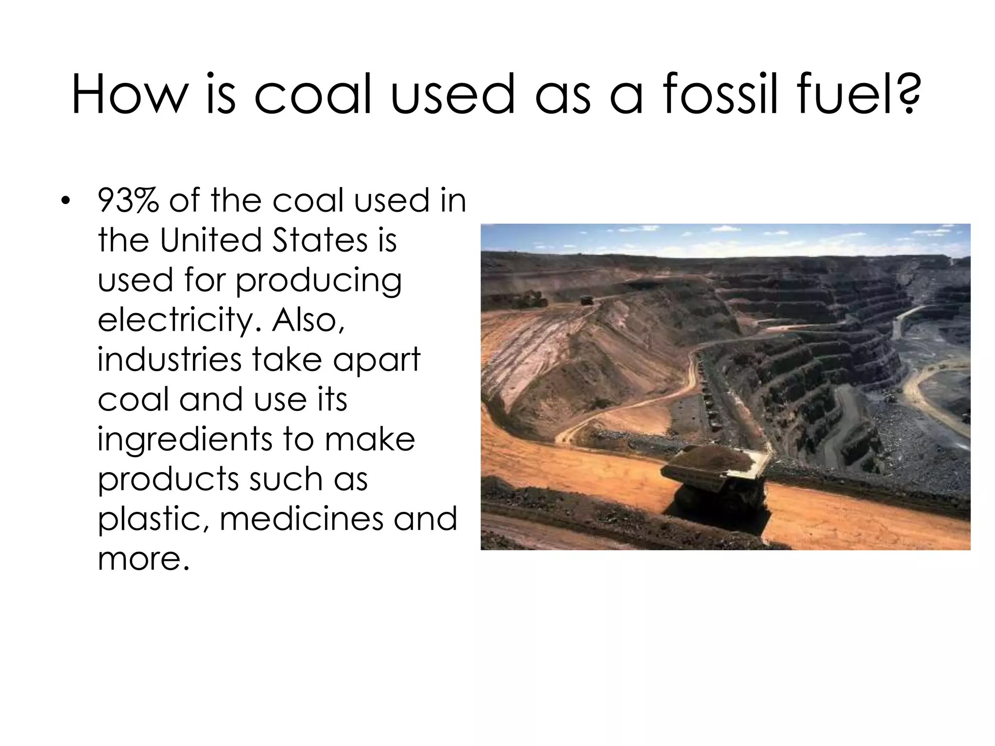 How is coal used as a fossil fuel?93% of the coal used in the United States is used for producing electricity. Also, industries take apart coal and use its ingredients to make products such as plastic, medicines and more. 