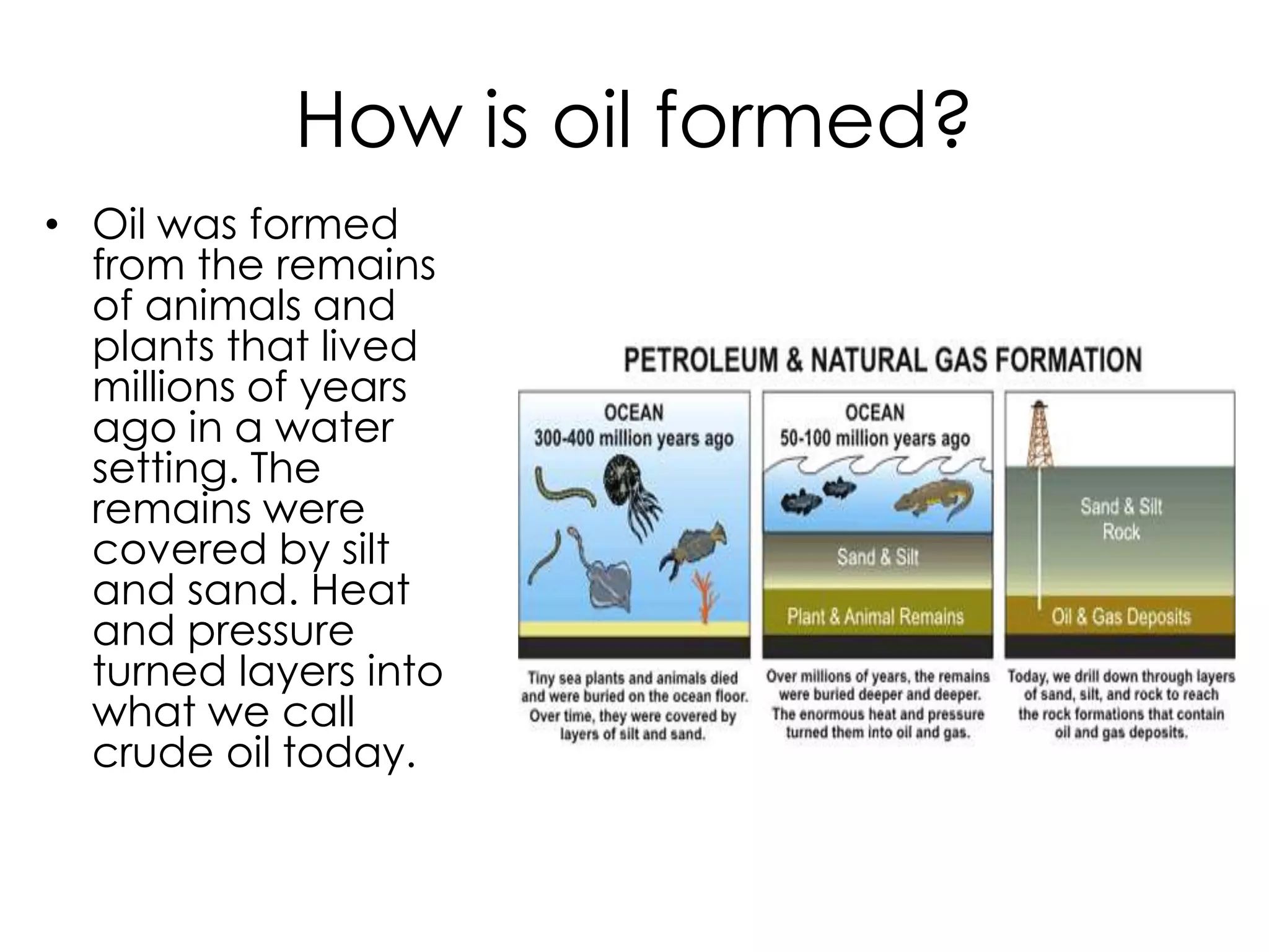 How is oil formed?Oil was formed from the remains of animals and plants that lived millions of years ago in a water setting. The remains were covered by silt and sand. Heat and pressure turned layers into what we call crude oil today.