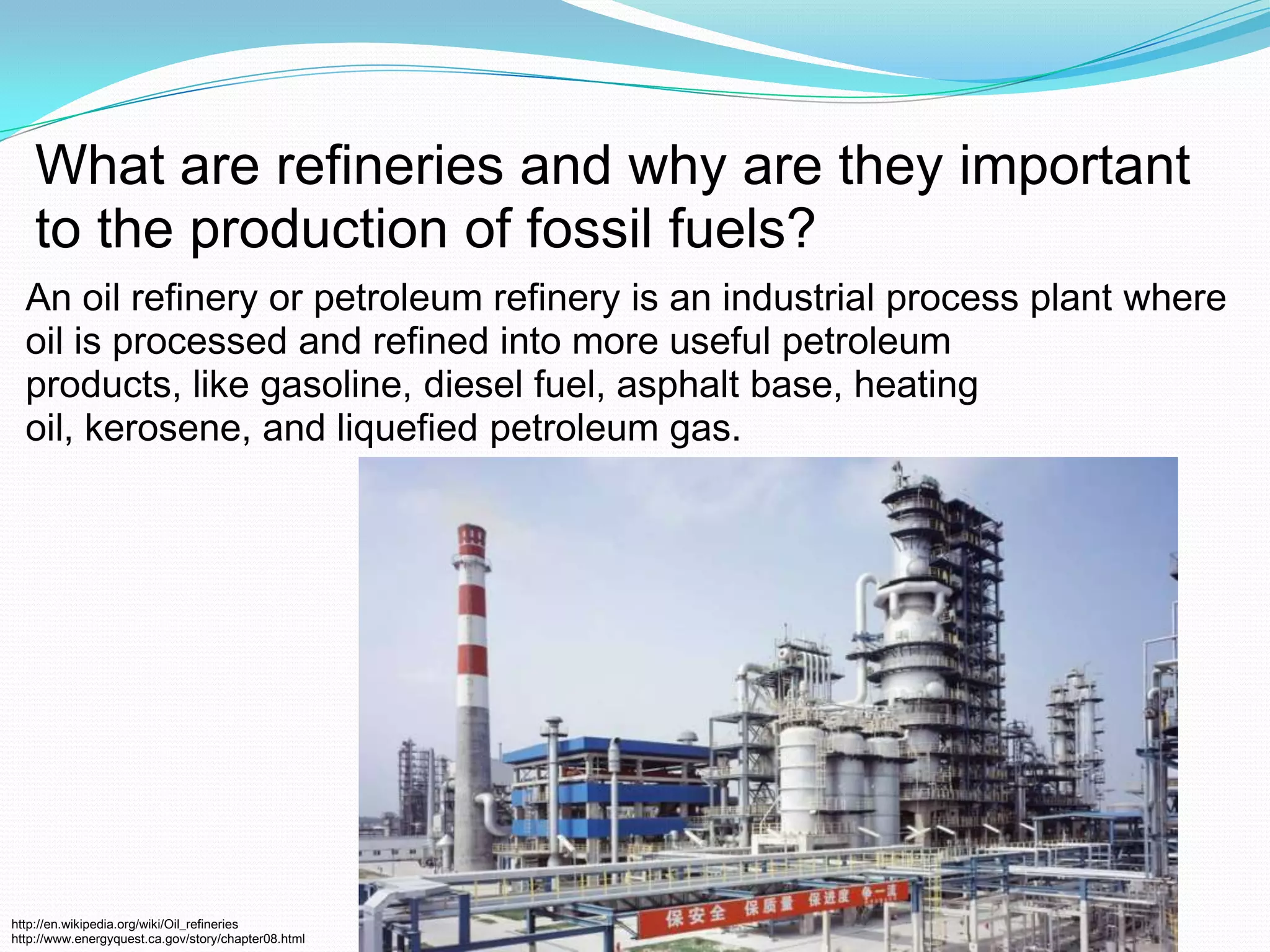 What are refineries and why are they important to the production of fossil fuels? An oil refinery or petroleum refinery is an industrial process plant where oil is processed and refined into more useful petroleum products, like gasoline, diesel fuel, asphalt base, heating oil, kerosene, and liquefied petroleum gas.http://en.wikipedia.org/wiki/Oil_refinerieshttp://www.energyquest.ca.gov/story/chapter08.html