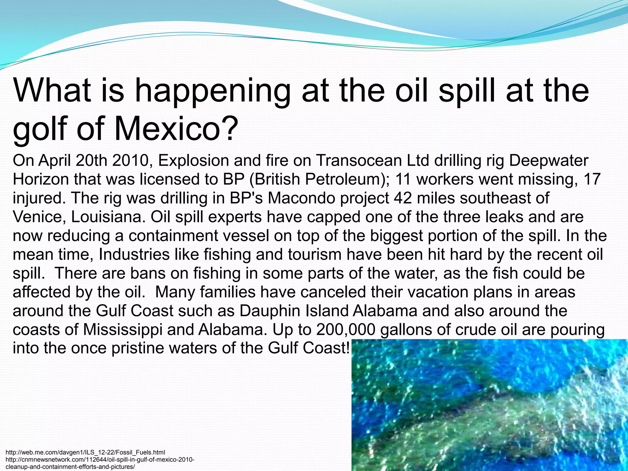 What is happening at the oil spill at the golf of Mexico?On April 20th 2010, Explosion and fire on Transocean Ltd drilling rig Deepwater Horizon that was licensed to BP (British Petroleum); 11 workers went missing, 17 injured. The rig was drilling in BP's Macondo project 42 miles southeast of Venice, Louisiana. Oil spill experts have capped one of the three leaks and are now reducing a containment vessel on top of the biggest portion of the spill. In the mean time, Industries like fishing and tourism have been hit hard by the recent oil spill.  There are bans on fishing in some parts of the water, as the fish could be affected by the oil.  Many families have canceled their vacation plans in areas around the Gulf Coast such as Dauphin Island Alabama and also around the coasts of Mississippi and Alabama. Up to 200,000 gallons of crude oil are pouring into the once pristine waters of the Gulf Coast!http://web.me.com/davgen1/ILS_12-22/Fossil_Fuels.htmlhttp://cnmnewsnetwork.com/112644/oil-spill-in-gulf-of-mexico-2010-cleanup-and-containment-efforts-and-pictures/