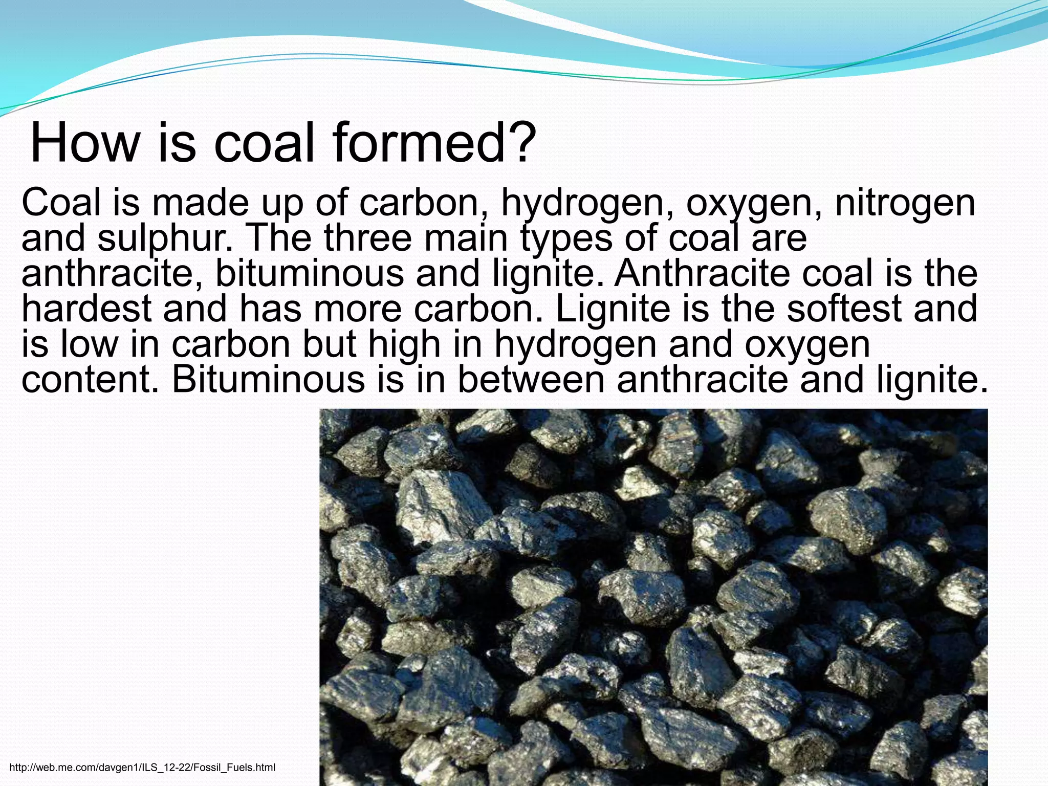 How is coal formed?Coal is made up of carbon, hydrogen, oxygen, nitrogen and sulphur. The three main types of coal are anthracite, bituminous and lignite. Anthracite coal is the hardest and has more carbon. Lignite is the softest and is low in carbon but high in hydrogen and oxygen content. Bituminous is in between anthracite and lignite.http://web.me.com/davgen1/ILS_12-22/Fossil_Fuels.html