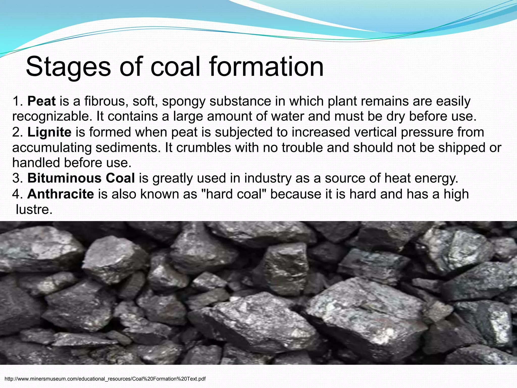 Stages of coal formation1. Peatis a fibrous, soft, spongy substance in which plant remains are easily recognizable. It contains a large amount of water and must be dry before use. 2. Ligniteis formed when peat is subjected to increased vertical pressure from accumulating sediments. It crumbles with no trouble and should not be shipped or handled before use.3. Bituminous Coalis greatly used in industry as a source of heat energy.4. Anthraciteis also known as "hard coal" because it is hard and has a highlustre. http://www.minersmuseum.com/educational_resources/Coal%20Formation%20Text.pdf