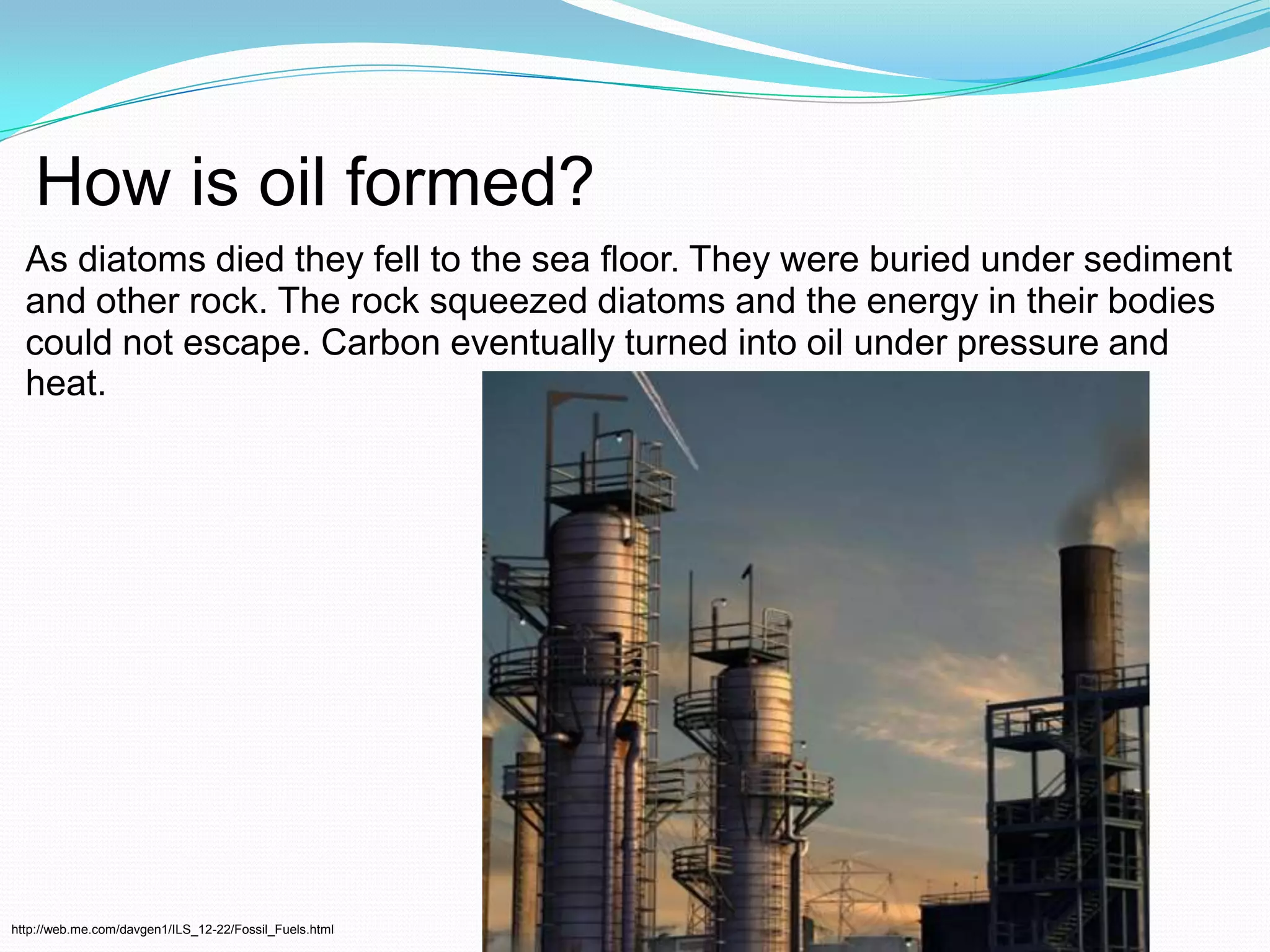 How is oil formed?As diatoms died they fell to the sea floor. They were buried under sediment and other rock. The rock squeezed diatoms and the energy in their bodies could not escape. Carbon eventually turned into oil under pressure and heat.http://web.me.com/davgen1/ILS_12-22/Fossil_Fuels.html