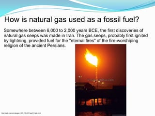 How is natural gas used as a fossil fuel?Somewhere between 6,000 to 2,000 years BCE, the first discoveries of natural gas seeps was made in Iran. The gas seeps, probably first ignited by lightning, provided fuel for the "eternal fires" of the fire-worshiping religion of the ancient Persians.http://web.me.com/davgen1/ILS_12-22/Fossil_Fuels.html