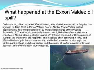 What happened at the Exxon Valdez oil spill?On March 24, 1989, the tanker Exxon Valdez, from Valdez, Alaska to Los Angelesran aground on Bligh Reef in Prince William Sound, Alaska. Exxon Valdez spilled approximately 10.9 million gallons of 53 million gallon cargo of the Prudhoe Bay crude oil. The oil would eventually impact over 1,100 miles of non-continuous coastline in Alaska, cleanup started in April of 1989 and continued until September of 1989 for the first year of the response. The response effort continued in 1990 and 1991 with cleanup in the summer months, and limited shoreline monitoring in the winter months. Dead and dying wildlife, and thousands of workers mobilized to clean beaches. There were a lot of tourism looses.http://www.eoearth.org/article/exxon_valdez_oil_spill