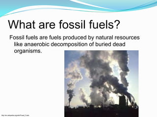 What are fossil fuels?Fossil fuels are fuels produced by natural resources like anaerobic decomposition of buried dead organisms.http://en.wikipedia.org/wiki/Fossil_Fuels