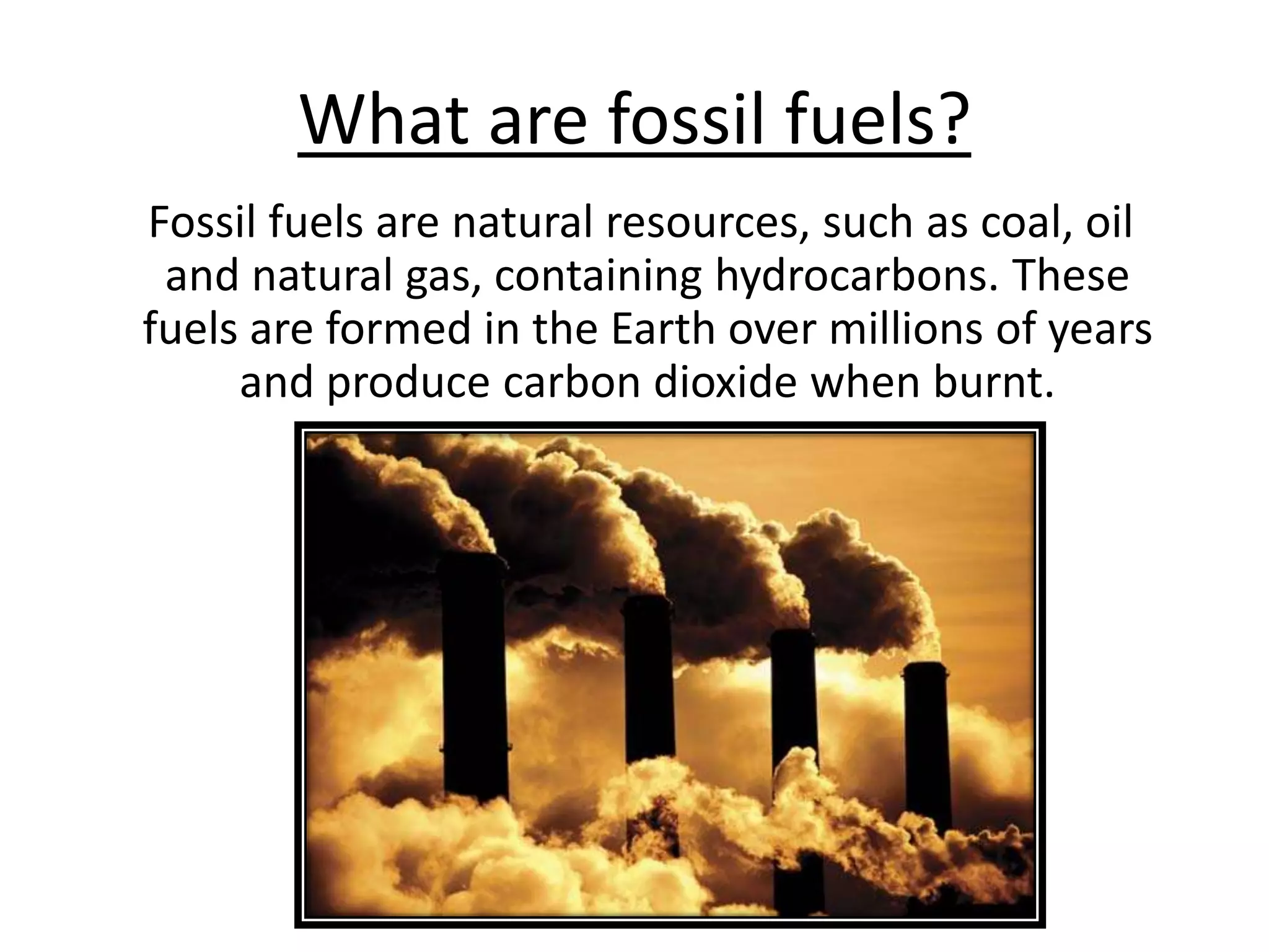 What are fossil fuels?   Fossil fuels are natural resources, such as coal, oil and natural gas, containing hydrocarbons. These fuels are formed in the Earth over millions of years and produce carbon dioxide when burnt. 