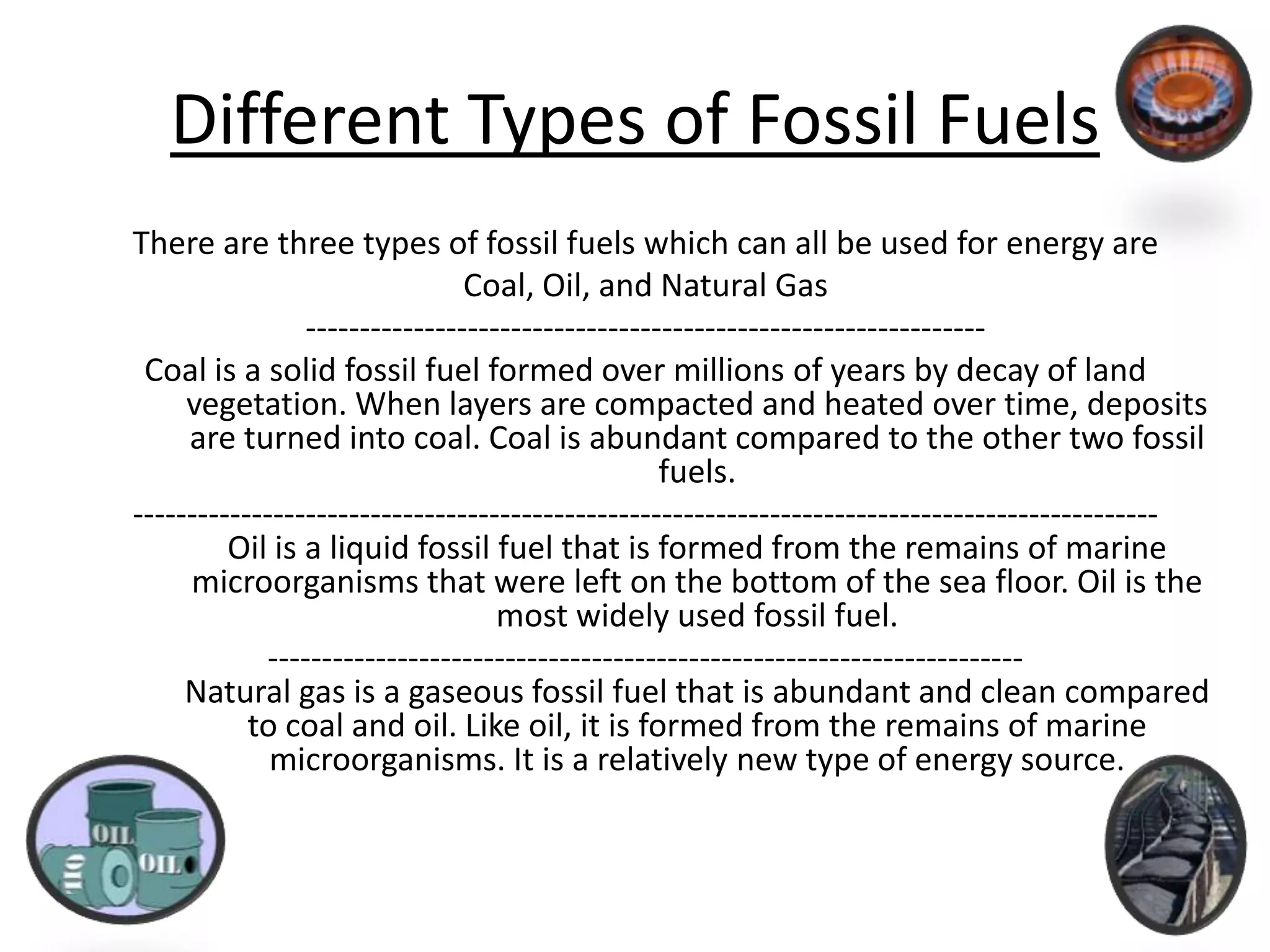 Different Types of Fossil FuelsThere are three types of fossil fuels which can all be used for energy areCoal, Oil, and Natural Gas---------------------------------------------------------------Coal is a solid fossil fuel formed over millions of years by decay of land vegetation. When layers are compacted and heated over time, deposits are turned into coal. Coal is abundant compared to the other two fossil fuels. -----------------------------------------------------------------------------------------------Oil is a liquid fossil fuel that is formed from the remains of marine microorganisms that were left on the bottom of the sea floor. Oil is the most widely used fossil fuel. ----------------------------------------------------------------------Natural gas is a gaseous fossil fuel that is abundant and clean compared to coal and oil. Like oil, it is formed from the remains of marine microorganisms. It is a relatively new type of energy source. 