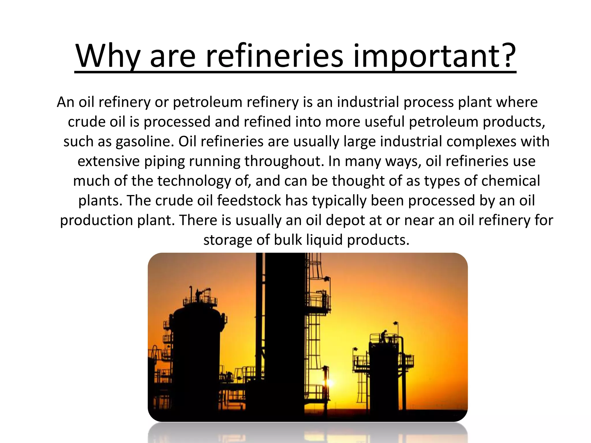 Why are refineries important? An oil refinery or petroleum refinery is an industrial process plant where crude oil is processed and refined into more useful petroleum products, such as gasoline. Oil refineries are usually large industrial complexes with extensive piping running throughout. In many ways, oil refineries use much of the technology of, and can be thought of as types of chemical plants. The crude oil feedstock has typically been processed by an oil production plant. There is usually an oil depot at or near an oil refinery for storage of bulk liquid products.