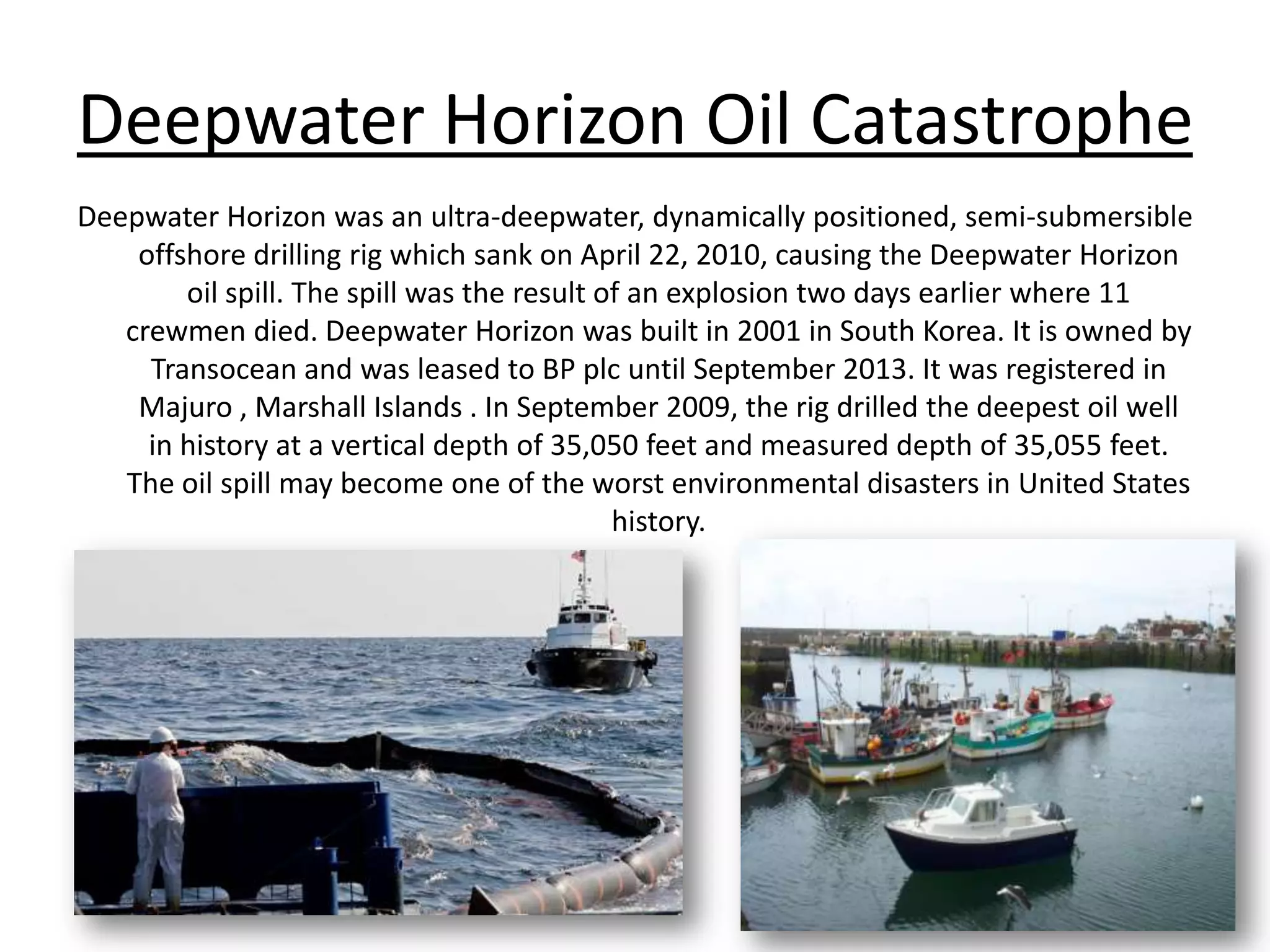 Deepwater Horizon Oil CatastropheDeepwater Horizon was an ultra-deepwater, dynamically positioned, semi-submersible offshore drilling rig which sank on April 22, 2010, causing the Deepwater Horizon oil spill. The spill was the result of an explosion two days earlier where 11 crewmen died. Deepwater Horizon was built in 2001 in South Korea. It is owned by Transocean and was leased to BP plcuntil September 2013. It was registered in Majuro , Marshall Islands . In September 2009, the rig drilled the deepest oil well in history at a vertical depth of 35,050 feet and measured depth of 35,055 feet. The oil spill may become one of the worst environmental disasters in United Stateshistory.