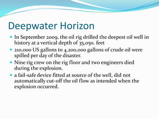 Deepwater HorizonIn September 2009, the oil rig drilled the deepest oil well in history at a vertical depth of 35,050. feet 210,000 US gallons to 4,200,000 gallons of crude oil were spilled per day of the disaster.Nine rig crew on the rig floor and two engineers died during the explosion.a fail-safe device fitted at source of the well, did not automatically cut-off the oil flow as intended when the explosion occurred.